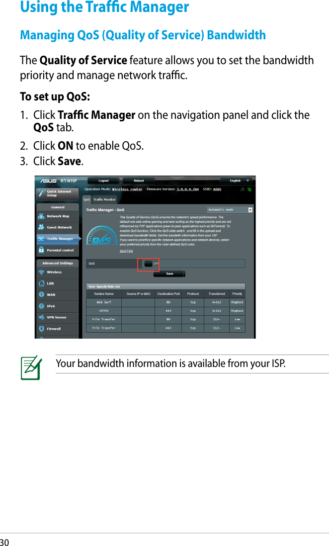 30Your bandwidth information is available from your ISP.Using the Trafﬁc ManagerManaging QoS (Quality of Service) BandwidthThe Quality of Service feature allows you to set the bandwidth priority and manage network trafﬁc.To set up QoS:1.  Click Trafﬁc Manager on the navigation panel and click the QoS tab.2.  Click ON to enable QoS.3.  Click Save.