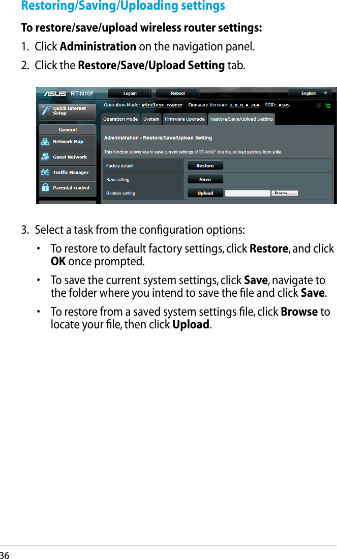 36Restoring/Saving/Uploading settingsTo restore/save/upload wireless router settings:1.  Click Administration on the navigation panel.2.  Click the Restore/Save/Upload Setting tab.3.  Select a task from the conﬁguration options:•  To restore to default factory settings, click Restore, and click OK once prompted.•  To save the current system settings, click Save, navigate to the folder where you intend to save the ﬁle and click Save.•  To restore from a saved system settings ﬁle, click Browse to locate your ﬁle, then click Upload.