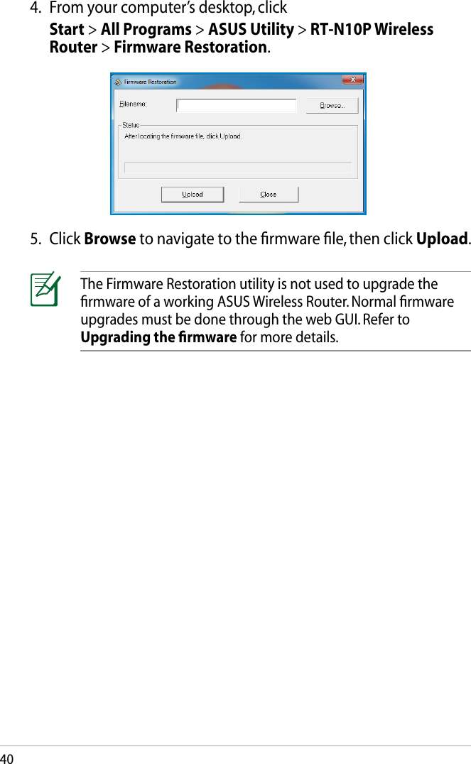 40The Firmware Restoration utility is not used to upgrade the ﬁrmware of a working ASUS Wireless Router. Normal ﬁrmware upgrades must be done through the web GUI. Refer to Upgrading the ﬁrmware for more details.5.  Click Browse to navigate to the ﬁrmware ﬁle, then click Upload.4.  From your computer’s desktop, clickStart &gt; All Programs &gt; ASUS Utility &gt; RT-N10P Wireless Router &gt; Firmware Restoration.