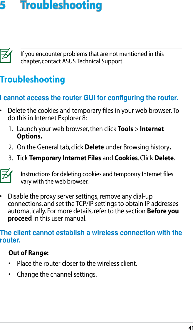 415  TroubleshootingIf you encounter problems that are not mentioned in this chapter, contact ASUS Technical Support.TroubleshootingIcannotaccesstherouterGUIforconguringtherouter.•  Delete the cookies and temporary ﬁles in your web browser. To do this in Internet Explorer 8:1.  Launch your web browser, then click Tools &gt; Internet Options.2.  On the General tab, click Delete under Browsing history.3.  Tick Temporary Internet Files and Cookies. Click Delete.Instructions for deleting cookies and temporary Internet ﬁles vary with the web browser.•  Disable the proxy server settings, remove any dial-up connections, and set the TCP/IP settings to obtain IP addresses automatically. For more details, refer to the section Before you proceed in this user manual.Theclientcannotestablishawirelessconnectionwiththerouter.Out of Range:•  Place the router closer to the wireless client.•  Change the channel settings.