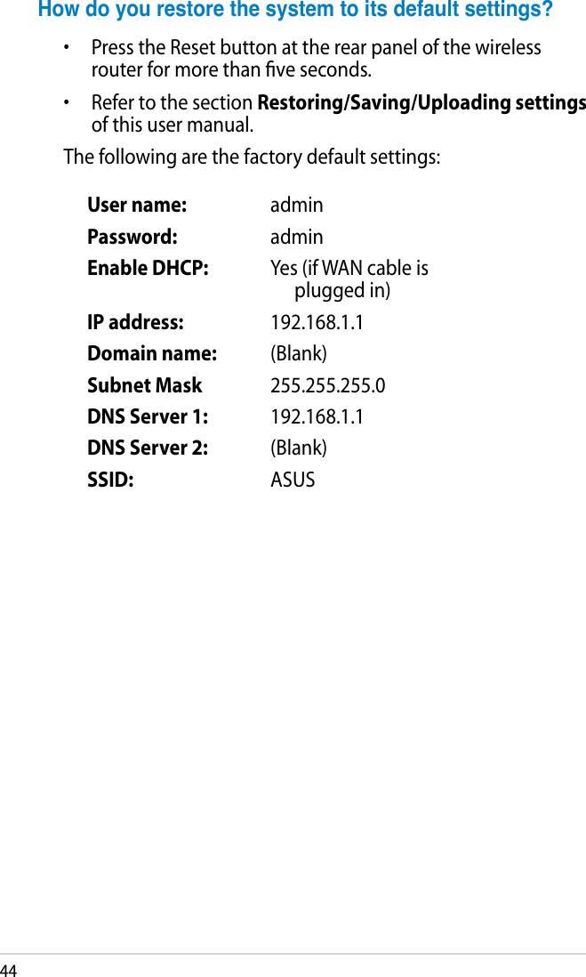 44User name: adminPassword: adminEnable DHCP: Yes (if WAN cable is plugged in)IP address: 192.168.1.1Domain name: (Blank)Subnet Mask 255.255.255.0DNS Server 1: 192.168.1.1DNS Server 2: (Blank)SSID: ASUSHowdoyourestorethesystemtoitsdefaultsettings?•  Press the Reset button at the rear panel of the wireless router for more than ﬁve seconds.•  Refer to the section Restoring/Saving/Uploading settings of this user manual.The following are the factory default settings: