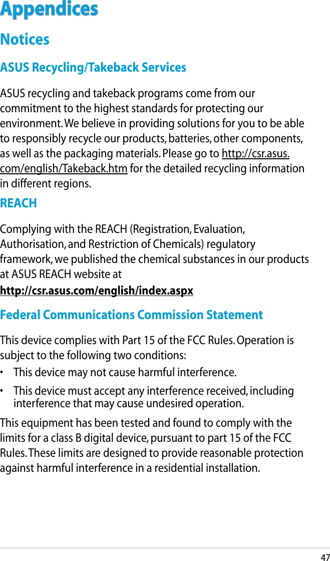 47AppendicesNoticesASUS Recycling/Takeback ServicesASUS recycling and takeback programs come from our commitment to the highest standards for protecting our environment. We believe in providing solutions for you to be able to responsibly recycle our products, batteries, other components, as well as the packaging materials. Please go to http://csr.asus.com/english/Takeback.htm for the detailed recycling information in different regions.REACHComplying with the REACH (Registration, Evaluation, Authorisation, and Restriction of Chemicals) regulatory framework, we published the chemical substances in our products at ASUS REACH website athttp://csr.asus.com/english/index.aspxFederal Communications Commission StatementThis device complies with Part 15 of the FCC Rules. Operation is subject to the following two conditions: •  This device may not cause harmful interference.•  This device must accept any interference received, including interference that may cause undesired operation.This equipment has been tested and found to comply with the limits for a class B digital device, pursuant to part 15 of the FCC Rules. These limits are designed to provide reasonable protection against harmful interference in a residential installation.