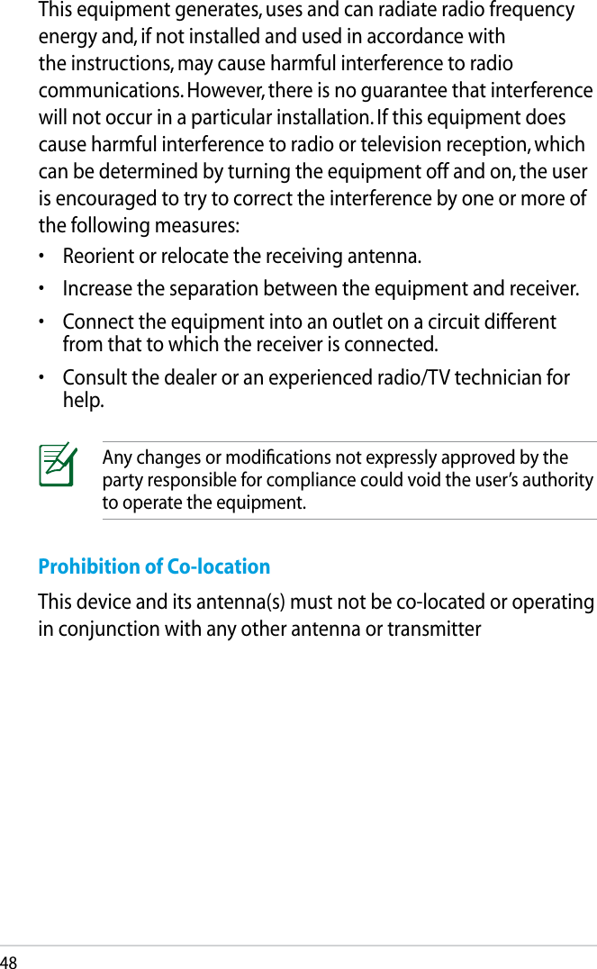 48Prohibition of Co-locationThis device and its antenna(s) must not be co-located or operating in conjunction with any other antenna or transmitterAny changes or modiﬁcations not expressly approved by the party responsible for compliance could void the user’s authority to operate the equipment.This equipment generates, uses and can radiate radio frequency energy and, if not installed and used in accordance with the instructions, may cause harmful interference to radio communications. However, there is no guarantee that interference will not occur in a particular installation. If this equipment does cause harmful interference to radio or television reception, which can be determined by turning the equipment off and on, the user is encouraged to try to correct the interference by one or more of the following measures:•  Reorient or relocate the receiving antenna.•  Increase the separation between the equipment and receiver.•  Connect the equipment into an outlet on a circuit different from that to which the receiver is connected.•  Consult the dealer or an experienced radio/TV technician for help.