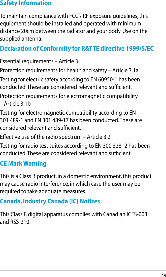 49Safety InformationTo maintain compliance with FCC’s RF exposure guidelines, this equipment should be installed and operated with minimum distance 20cm between the radiator and your body. Use on the supplied antenna.Declaration of Conformity for R&amp;TTE directive 1999/5/ECEssential requirements – Article 3Protection requirements for health and safety – Article 3.1aTesting for electric safety according to EN 60950-1 has been conducted. These are considered relevant and sufﬁcient.Protection requirements for electromagnetic compatibility – Article 3.1bTesting for electromagnetic compatibility according to EN 301 489-1 and EN 301 489-17 has been conducted. These are considered relevant and sufﬁcient.Effective use of the radio spectrum – Article 3.2Testing for radio test suites according to EN 300 328- 2 has been conducted. These are considered relevant and sufﬁcient.CE Mark WarningThis is a Class B product, in a domestic environment, this product may cause radio interference, in which case the user may be required to take adequate measures.Canada, Industry Canada (IC) NoticesThis Class B digital apparatus complies with Canadian ICES-003 and RSS-210.