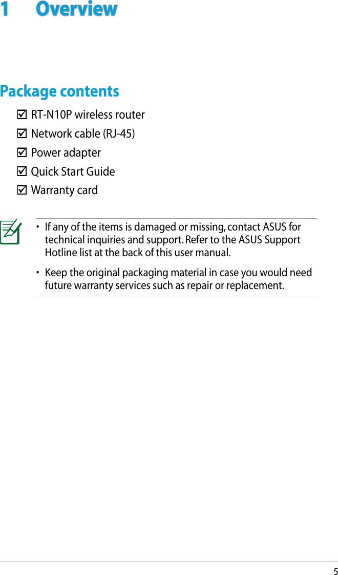 51  OverviewPackage contents•  If any of the items is damaged or missing, contact ASUS for technical inquiries and support. Refer to the ASUS Support Hotline list at the back of this user manual.•  Keep the original packaging material in case you would need future warranty services such as repair or replacement.  RT-N10P wireless router  Network cable (RJ-45)  Power adapter  Quick Start Guide  Warranty card