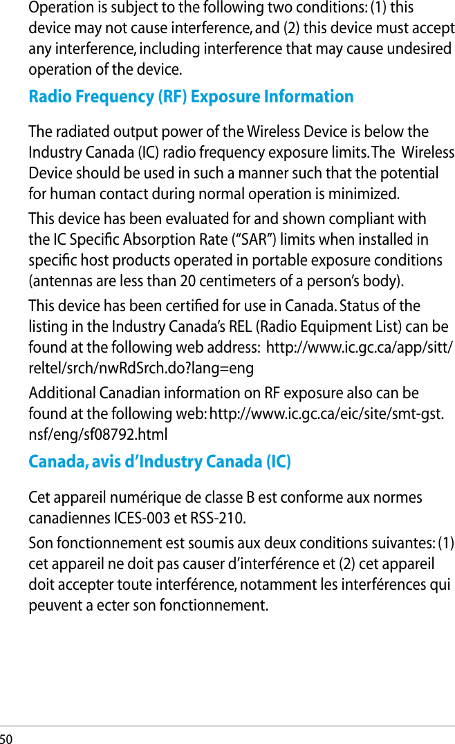 50Operation is subject to the following two conditions: (1) this device may not cause interference, and (2) this device must accept any interference, including interference that may cause undesired operation of the device.Radio Frequency (RF) Exposure InformationThe radiated output power of the Wireless Device is below the Industry Canada (IC) radio frequency exposure limits. The  Wireless Device should be used in such a manner such that the potential for human contact during normal operation is minimized.This device has been evaluated for and shown compliant with the IC Speciﬁc Absorption Rate (“SAR”) limits when installed in speciﬁc host products operated in portable exposure conditions (antennas are less than 20 centimeters of a person’s body).This device has been certiﬁed for use in Canada. Status of the listing in the Industry Canada’s REL (Radio Equipment List) can be found at the following web address:  http://www.ic.gc.ca/app/sitt/reltel/srch/nwRdSrch.do?lang=engAdditional Canadian information on RF exposure also can be found at the following web: http://www.ic.gc.ca/eic/site/smt-gst.nsf/eng/sf08792.htmlCanada, avis d’Industry Canada (IC)Cet appareil numérique de classe B est conforme aux normes canadiennes ICES-003 et RSS-210.Son fonctionnement est soumis aux deux conditions suivantes: (1) cet appareil ne doit pas causer d’interférence et (2) cet appareil doit accepter toute interférence, notamment les interférences qui peuvent a ecter son fonctionnement.