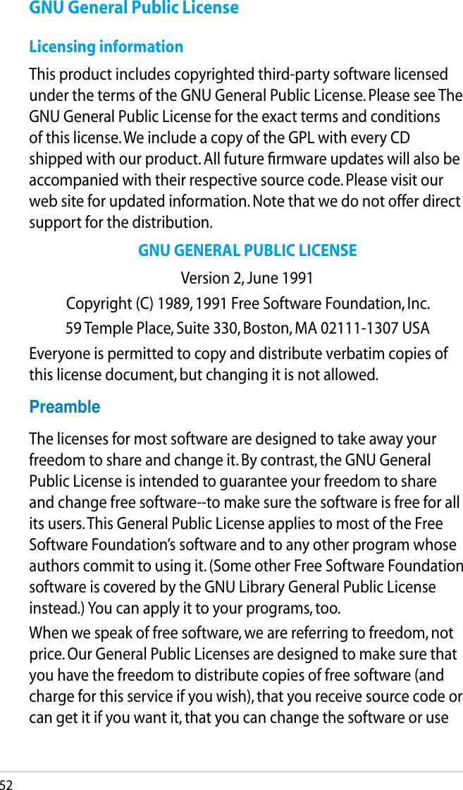 52GNU General Public LicenseLicensing informationThis product includes copyrighted third-party software licensed under the terms of the GNU General Public License. Please see The GNU General Public License for the exact terms and conditions of this license. We include a copy of the GPL with every CD shipped with our product. All future ﬁrmware updates will also be accompanied with their respective source code. Please visit our web site for updated information. Note that we do not offer direct support for the distribution.GNU GENERAL PUBLIC LICENSEVersion 2, June 1991Copyright (C) 1989, 1991 Free Software Foundation, Inc.59 Temple Place, Suite 330, Boston, MA 02111-1307 USAEveryone is permitted to copy and distribute verbatim copies of this license document, but changing it is not allowed.PreambleThe licenses for most software are designed to take away your freedom to share and change it. By contrast, the GNU General Public License is intended to guarantee your freedom to share and change free software--to make sure the software is free for all its users. This General Public License applies to most of the Free Software Foundation’s software and to any other program whose authors commit to using it. (Some other Free Software Foundation software is covered by the GNU Library General Public License instead.) You can apply it to your programs, too.When we speak of free software, we are referring to freedom, not price. Our General Public Licenses are designed to make sure that you have the freedom to distribute copies of free software (and charge for this service if you wish), that you receive source code or can get it if you want it, that you can change the software or use 
