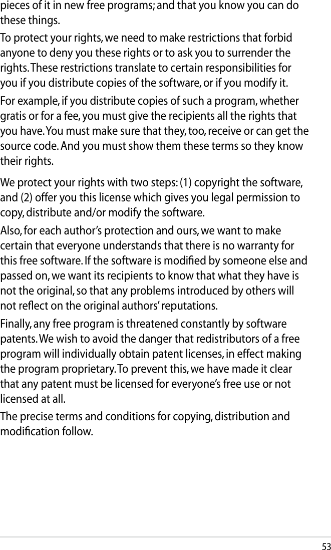 53We protect your rights with two steps: (1) copyright the software, and (2) offer you this license which gives you legal permission to copy, distribute and/or modify the software.Also, for each author’s protection and ours, we want to make certain that everyone understands that there is no warranty for this free software. If the software is modiﬁed by someone else and passed on, we want its recipients to know that what they have is not the original, so that any problems introduced by others will not reﬂect on the original authors’ reputations.Finally, any free program is threatened constantly by software patents. We wish to avoid the danger that redistributors of a free program will individually obtain patent licenses, in effect making the program proprietary. To prevent this, we have made it clear that any patent must be licensed for everyone’s free use or not licensed at all.The precise terms and conditions for copying, distribution and modiﬁcation follow.pieces of it in new free programs; and that you know you can do these things.To protect your rights, we need to make restrictions that forbid anyone to deny you these rights or to ask you to surrender the rights. These restrictions translate to certain responsibilities for you if you distribute copies of the software, or if you modify it.For example, if you distribute copies of such a program, whether gratis or for a fee, you must give the recipients all the rights that you have. You must make sure that they, too, receive or can get the source code. And you must show them these terms so they know their rights.