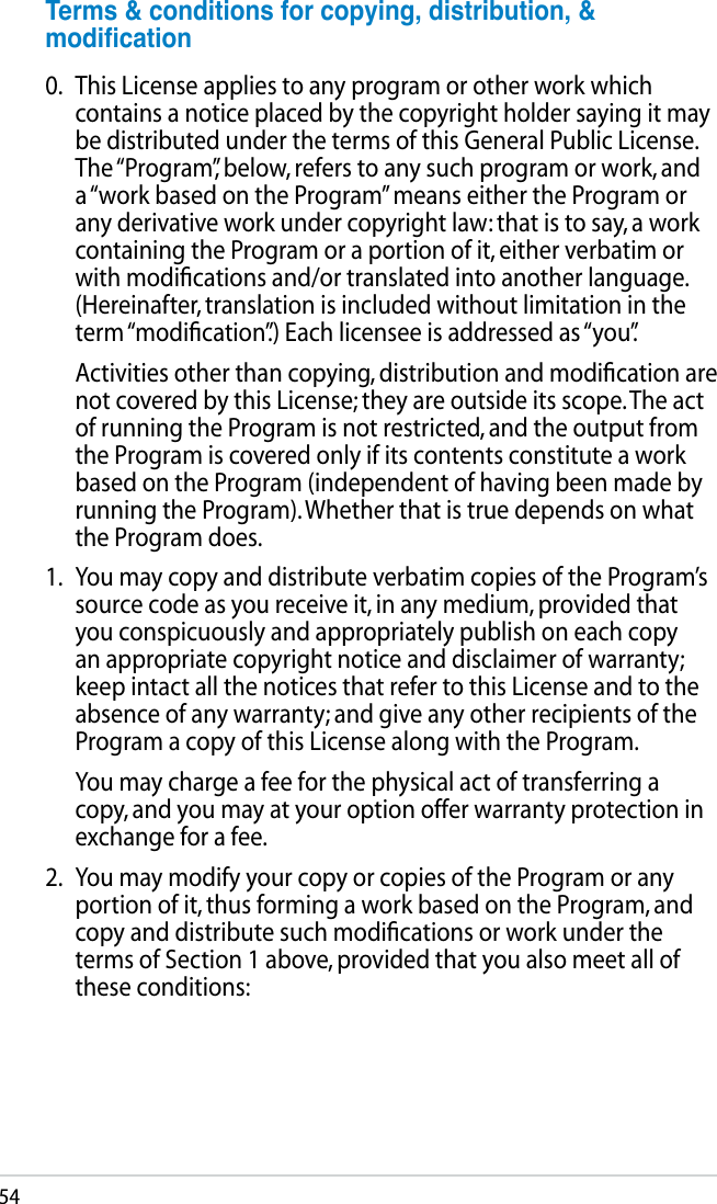 54Terms&amp;conditionsforcopying,distribution,&amp;modication0.  This License applies to any program or other work which contains a notice placed by the copyright holder saying it may be distributed under the terms of this General Public License. The “Program”, below, refers to any such program or work, and a “work based on the Program” means either the Program or any derivative work under copyright law: that is to say, a work containing the Program or a portion of it, either verbatim or with modiﬁcations and/or translated into another language. (Hereinafter, translation is included without limitation in the term “modiﬁcation”.) Each licensee is addressed as “you”.  Activities other than copying, distribution and modiﬁcation are not covered by this License; they are outside its scope. The act of running the Program is not restricted, and the output from the Program is covered only if its contents constitute a work based on the Program (independent of having been made by running the Program). Whether that is true depends on what the Program does.1.   You may copy and distribute verbatim copies of the Program’s source code as you receive it, in any medium, provided that you conspicuously and appropriately publish on each copy an appropriate copyright notice and disclaimer of warranty; keep intact all the notices that refer to this License and to the absence of any warranty; and give any other recipients of the Program a copy of this License along with the Program.  You may charge a fee for the physical act of transferring a copy, and you may at your option offer warranty protection in exchange for a fee.2.  You may modify your copy or copies of the Program or any portion of it, thus forming a work based on the Program, and copy and distribute such modiﬁcations or work under the terms of Section 1 above, provided that you also meet all of these conditions: