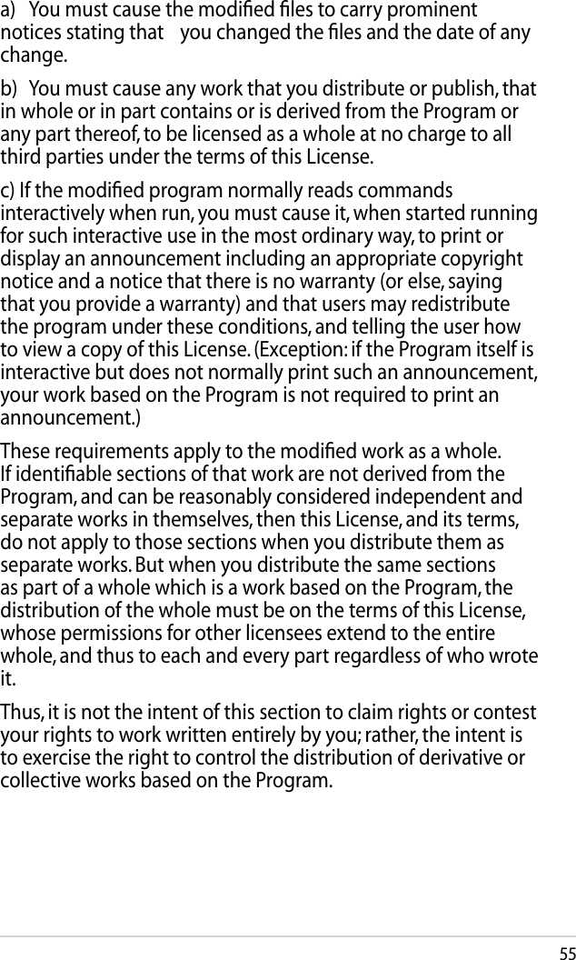 55  a)  You must cause the modiﬁed ﬁles to carry prominent notices stating that   you changed the ﬁles and the date of any change.  b)  You must cause any work that you distribute or publish, that in whole or in part contains or is derived from the Program or any part thereof, to be licensed as a whole at no charge to all third parties under the terms of this License.  c) If the modiﬁed program normally reads commands interactively when run, you must cause it, when started running for such interactive use in the most ordinary way, to print or display an announcement including an appropriate copyright notice and a notice that there is no warranty (or else, saying that you provide a warranty) and that users may redistribute the program under these conditions, and telling the user how to view a copy of this License. (Exception: if the Program itself is interactive but does not normally print such an announcement, your work based on the Program is not required to print an announcement.)  These requirements apply to the modiﬁed work as a whole. If identiﬁable sections of that work are not derived from the Program, and can be reasonably considered independent and separate works in themselves, then this License, and its terms, do not apply to those sections when you distribute them as separate works. But when you distribute the same sections as part of a whole which is a work based on the Program, the distribution of the whole must be on the terms of this License, whose permissions for other licensees extend to the entire whole, and thus to each and every part regardless of who wrote it.  Thus, it is not the intent of this section to claim rights or contest your rights to work written entirely by you; rather, the intent is to exercise the right to control the distribution of derivative or collective works based on the Program.