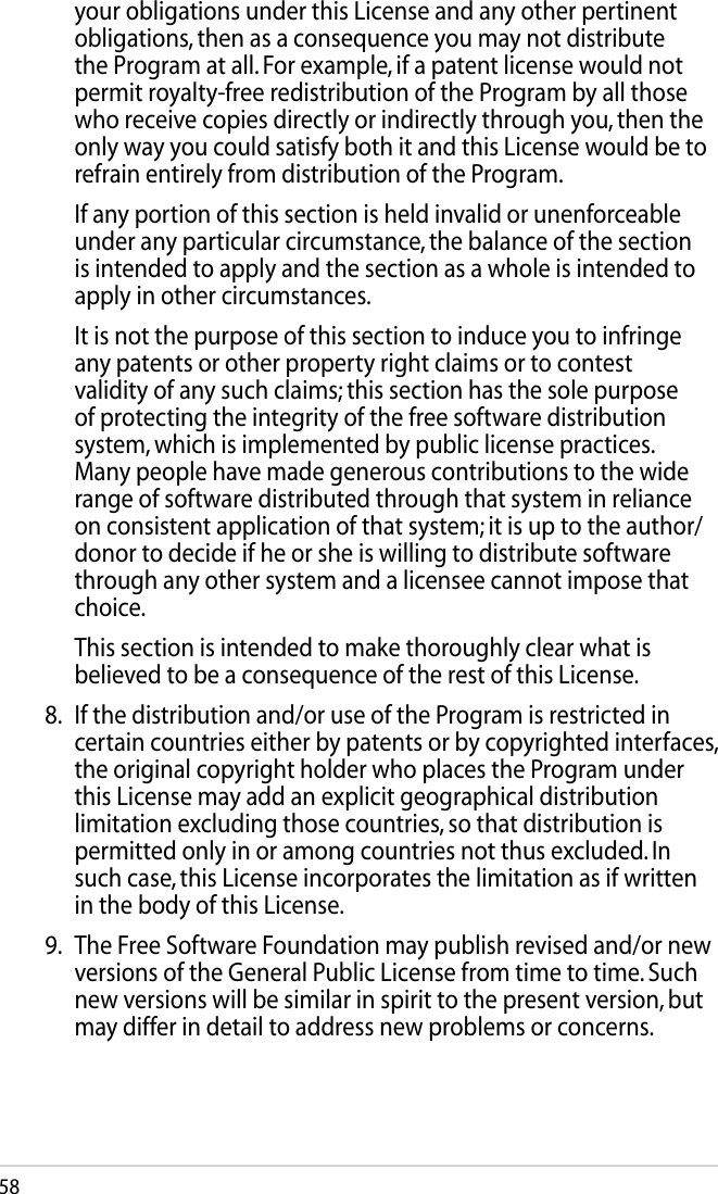 58your obligations under this License and any other pertinent obligations, then as a consequence you may not distribute the Program at all. For example, if a patent license would not permit royalty-free redistribution of the Program by all those who receive copies directly or indirectly through you, then the only way you could satisfy both it and this License would be to refrain entirely from distribution of the Program.  If any portion of this section is held invalid or unenforceable under any particular circumstance, the balance of the section is intended to apply and the section as a whole is intended to apply in other circumstances.  It is not the purpose of this section to induce you to infringe any patents or other property right claims or to contest validity of any such claims; this section has the sole purpose of protecting the integrity of the free software distribution system, which is implemented by public license practices. Many people have made generous contributions to the wide range of software distributed through that system in reliance on consistent application of that system; it is up to the author/donor to decide if he or she is willing to distribute software through any other system and a licensee cannot impose that choice.  This section is intended to make thoroughly clear what is believed to be a consequence of the rest of this License.8.  If the distribution and/or use of the Program is restricted in certain countries either by patents or by copyrighted interfaces, the original copyright holder who places the Program under this License may add an explicit geographical distribution limitation excluding those countries, so that distribution is permitted only in or among countries not thus excluded. In such case, this License incorporates the limitation as if written in the body of this License.9.  The Free Software Foundation may publish revised and/or new versions of the General Public License from time to time. Such new versions will be similar in spirit to the present version, but may differ in detail to address new problems or concerns.
