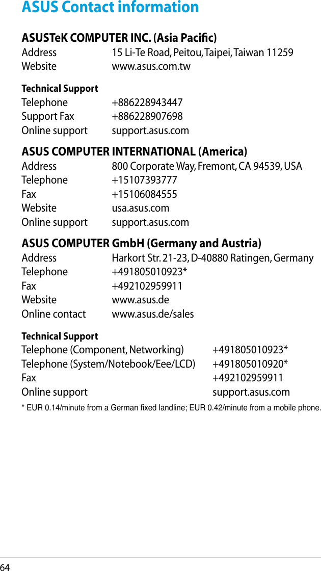64ASUS Contact informationASUSTeK COMPUTER INC. (Asia Paciﬁc)Address  15 Li-Te Road, Peitou, Taipei, Taiwan 11259Website  www.asus.com.twTechnical SupportTelephone  +886228943447Support Fax  +886228907698Online support  support.asus.comASUS COMPUTER INTERNATIONAL (America)Address  800 Corporate Way, Fremont, CA 94539, USATelephone  +15107393777Fax   +15106084555Website  usa.asus.comOnline support  support.asus.comASUS COMPUTER GmbH (Germany and Austria)Address  Harkort Str. 21-23, D-40880 Ratingen, GermanyTelephone  +491805010923*Fax   +492102959911Website  www.asus.deOnline contact  www.asus.de/salesTechnical SupportTelephone (Component, Networking)  +491805010923*Telephone (System/Notebook/Eee/LCD)  +491805010920*Fax         +492102959911Online support        support.asus.com* EUR 0.14/minute from a German xed landline; EUR 0.42/minute from a mobile phone.