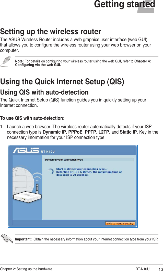 13Chapter 2: Setting up the hardware                       RT-N10U2Getting startedSetting up the wireless routerThe ASUS Wireless Router includes a web graphics user interface (web GUI) that allows you to congure the wireless router using your web browser on your computer.Note: For details on conguring your wireless router using the web GUI, refer to Chapter 4: Conguring via the web GUI.Using the Quick Internet Setup (QIS)Using QIS with auto-detectionThe Quick Internet Setup (QIS) function guides you in quickly setting up your Internet connection.To use QIS with auto-detection:1.  Launch a web browser. The wireless router automatically detects if your ISP connection type is Dynamic IP, PPPoE, PPTP, L2TP, and Static IP. Key in the necessary information for your ISP connection type.Important:  Obtain the necessary information about your Internet connection type from your ISP.