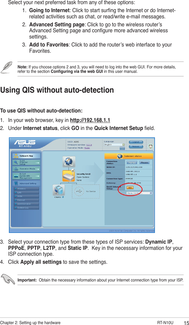 15Chapter 2: Setting up the hardware                       RT-N10UUsing QIS without auto-detectionTo use QIS without auto-detection:1.  In your web browser, key in http://192.168.1.12.  Under Internet status, click GO in the Quick Internet Setup eld.  Select your next preferred task from any of these options:       1.   Going to Internet: Click to start surng the Internet or do Internet-related activities such as chat, or read/write e-mail messages.       2.   Advanced Setting page: Click to go to the wireless router’s Advanced Setting page and congure more advanced wireless settings.      3.   Add to Favorites: Click to add the router’s web interface to your Favorites.3.  Select your connection type from these types of ISP services: Dynamic IP, PPPoE, PPTP, L2TP, and Static IP.  Key in the necessary information for your ISP connection type.4.  Click Apply all settings to save the settings.Important:  Obtain the necessary information about your Internet connection type from your ISP.Note: If you choose options 2 and 3, you will need to log into the web GUI. For more details, refer to the section Conguring via the web GUI in this user manual.