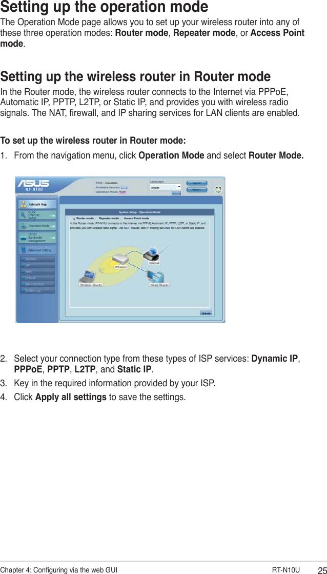 25Chapter 4: Conguring via the web GUI                      RT-N10USetting up the operation modeThe Operation Mode page allows you to set up your wireless router into any of these three operation modes: Router mode, Repeater mode, or Access Point mode.Setting up the wireless router in Router modeIn the Router mode, the wireless router connects to the Internet via PPPoE, Automatic IP, PPTP, L2TP, or Static IP, and provides you with wireless radio signals. The NAT, rewall, and IP sharing services for LAN clients are enabled.To set up the wireless router in Router mode:1.  From the navigation menu, click Operation Mode and select Router Mode.2.  Select your connection type from these types of ISP services: Dynamic IP, PPPoE, PPTP, L2TP, and Static IP.3.  Key in the required information provided by your ISP.4.  Click Apply all settings to save the settings.