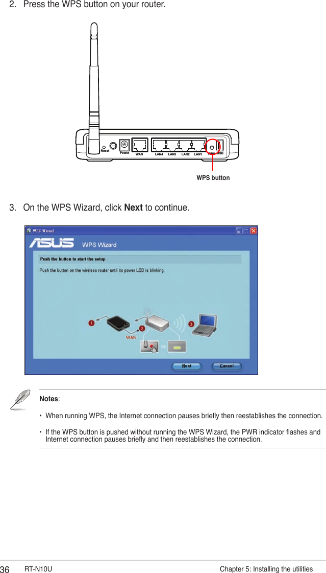 36 RT-N10U                       Chapter 5: Installing the utilities2.  Press the WPS button on your router.3.  On the WPS Wizard, click Next to continue.Notes: •  When running WPS, the Internet connection pauses briey then reestablishes the connection. •  If the WPS button is pushed without running the WPS Wizard, the PWR indicator ashes and    Internet connection pauses briey and then reestablishes the connection.Reset Power WAN LAN4 LAN3 LAN2 LAN1 WPS USBWPS button