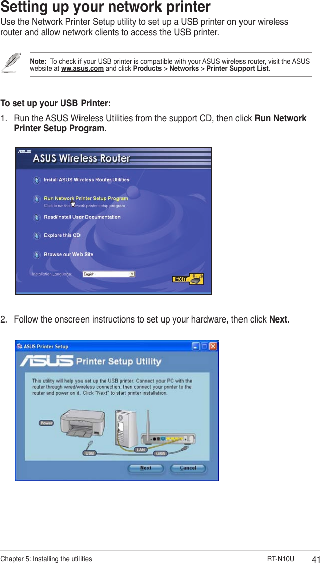41Chapter 5: Installing the utilities                        RT-N10USetting up your network printerUse the Network Printer Setup utility to set up a USB printer on your wireless router and allow network clients to access the USB printer.Note:  To check if your USB printer is compatible with your ASUS wireless router, visit the ASUS website at ww.asus.com and click Products &gt; Networks &gt; Printer Support List.To set up your USB Printer:1.  Run the ASUS Wireless Utilities from the support CD, then click Run Network Printer Setup Program.2.  Follow the onscreen instructions to set up your hardware, then click Next.