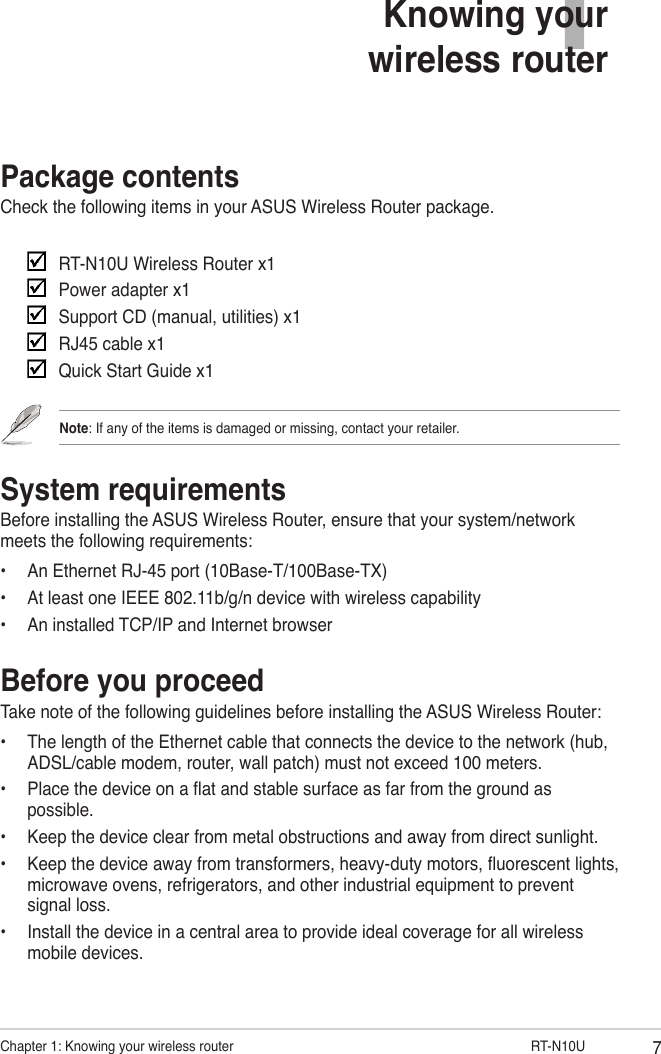 7Chapter 1: Knowing your wireless router                     RT-N10UPackage contentsCheck the following items in your ASUS Wireless Router package.     RT-N10U Wireless Router x1    Power adapter x1    Support CD (manual, utilities) x1    RJ45 cable x1    Quick Start Guide x1Note: If any of the items is damaged or missing, contact your retailer.System requirementsBefore installing the ASUS Wireless Router, ensure that your system/network meets the following requirements:•  An Ethernet RJ-45 port (10Base-T/100Base-TX)•  At least one IEEE 802.11b/g/n device with wireless capability•  An installed TCP/IP and Internet browserBefore you proceedTake note of the following guidelines before installing the ASUS Wireless Router:•  The length of the Ethernet cable that connects the device to the network (hub, ADSL/cable modem, router, wall patch) must not exceed 100 meters.•  Place the device on a at and stable surface as far from the ground as possible.•  Keep the device clear from metal obstructions and away from direct sunlight.•  Keep the device away from transformers, heavy-duty motors, uorescent lights, microwave ovens, refrigerators, and other industrial equipment to prevent signal loss.•  Install the device in a central area to provide ideal coverage for all wireless mobile devices.1Knowing your  wireless router