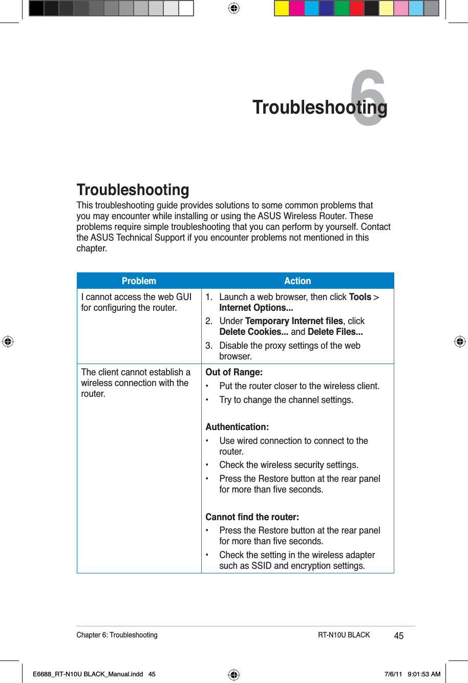 45Chapter 6: Troubleshooting           RT-N10U BLACK6TroubleshootingTroubleshootingThis troubleshooting guide provides solutions to some common problems that you may encounter while installing or using the ASUS Wireless Router. These problems require simple troubleshooting that you can perform by yourself. Contact the ASUS Technical Support if you encounter problems not mentioned in this chapter.Problem ActionI cannot access the web GUI IRUFRQÀJXULQJWKHURXWHU1. Launch a web browser, then click Tools &gt; Internet Options...2. Under 7HPSRUDU\,QWHUQHWÀOHV, click Delete Cookies... and Delete Files...3. Disable the proxy settings of the web browser.The client cannot establish a wireless connection with the router.Out of Range:• Put the router closer to the wireless client.• Try to change the channel settings.Authentication:• Use wired connection to connect to the router.• Check the wireless security settings.• Press the Restore button at the rear panel IRUPRUHWKDQÀYHVHFRQGV&amp;DQQRWÀQGWKHURXWHU• Press the Restore button at the rear panel IRUPRUHWKDQÀYHVHFRQGV• Check the setting in the wireless adapter such as SSID and encryption settings.E6688_RT-N10U BLACK_Manual.indd   45 7/6/11   9:01:53 AM