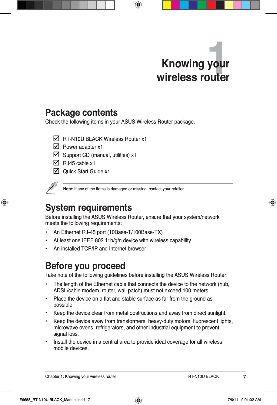 7Chapter 1: Knowing your wireless router         RT-N10U BLACKPackage contentsCheck the following items in your ASUS Wireless Router package. RT-N10U BLACK Wireless Router x1Power adapter x1Support CD (manual, utilities) x1RJ45 cable x1Quick Start Guide x1Note: If any of the items is damaged or missing, contact your retailer.System requirementsBefore installing the ASUS Wireless Router, ensure that your system/network meets the following requirements:• An Ethernet RJ-45 port (10Base-T/100Base-TX)• At least one IEEE 802.11b/g/n device with wireless capability• An installed TCP/IP and Internet browserBefore you proceedTake note of the following guidelines before installing the ASUS Wireless Router:• The length of the Ethernet cable that connects the device to the network (hub, ADSL/cable modem, router, wall patch) must not exceed 100 meters. 3ODFHWKHGHYLFHRQDÁDWDQGVWDEOHVXUIDFHDVIDUIURPWKHJURXQGDVpossible.• Keep the device clear from metal obstructions and away from direct sunlight. .HHSWKHGHYLFHDZD\IURPWUDQVIRUPHUVKHDY\GXW\PRWRUVÁXRUHVFHQWOLJKWVmicrowave ovens, refrigerators, and other industrial equipment to prevent signal loss.• Install the device in a central area to provide ideal coverage for all wireless mobile devices.1Knowing your wireless routerE6688_RT-N10U BLACK_Manual.indd   7 7/6/11   9:01:02 AM