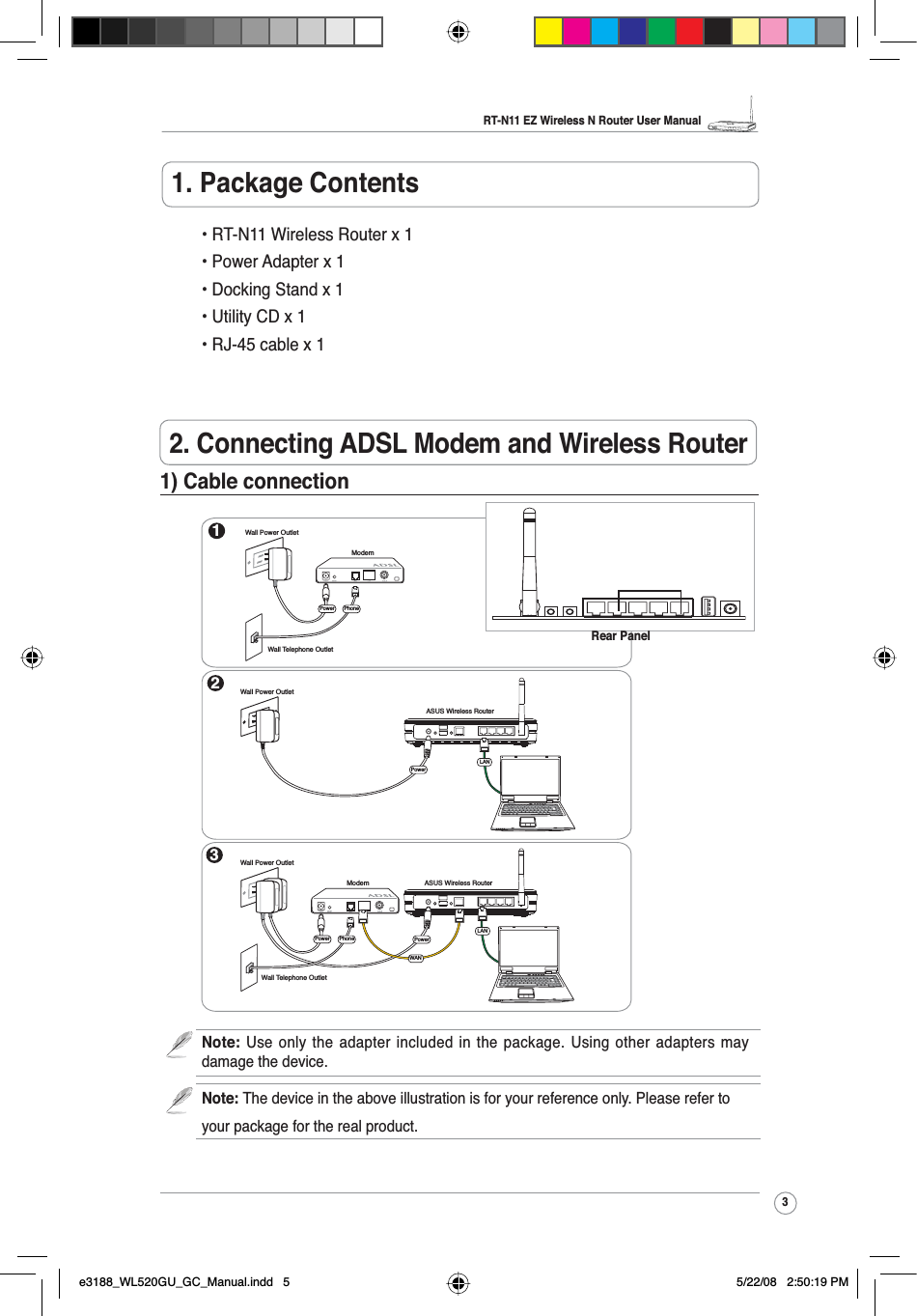 RT-N11 EZ Wireless N Router User Manual3R2. Connecting ADSL Modem and Wireless Router1. Package Contents • RT-N11 Wireless Router x 1 • Power Adapter x 1 • Docking Stand x 1 • Utility CD x 1 • RJ-45 cable x 11) Cable connection1ModemWall Telephone OutletWall Power OutletPhonePower2Wall Power OutletASUS Wireless RouterLAN3ModemWall Telephone OutletWall Power OutletLANPowerPhonePowerASUS Wireless RouterWANPowerNote: Use only the adapter included in the package. Using other adapters maydamage the device.Note: The device in the above illustration is for your reference only. Please refer toyour package for the real product.Rear Panele3188_WL520GU_GC_Manual.indd   5 5/22/08   2:50:19 PM