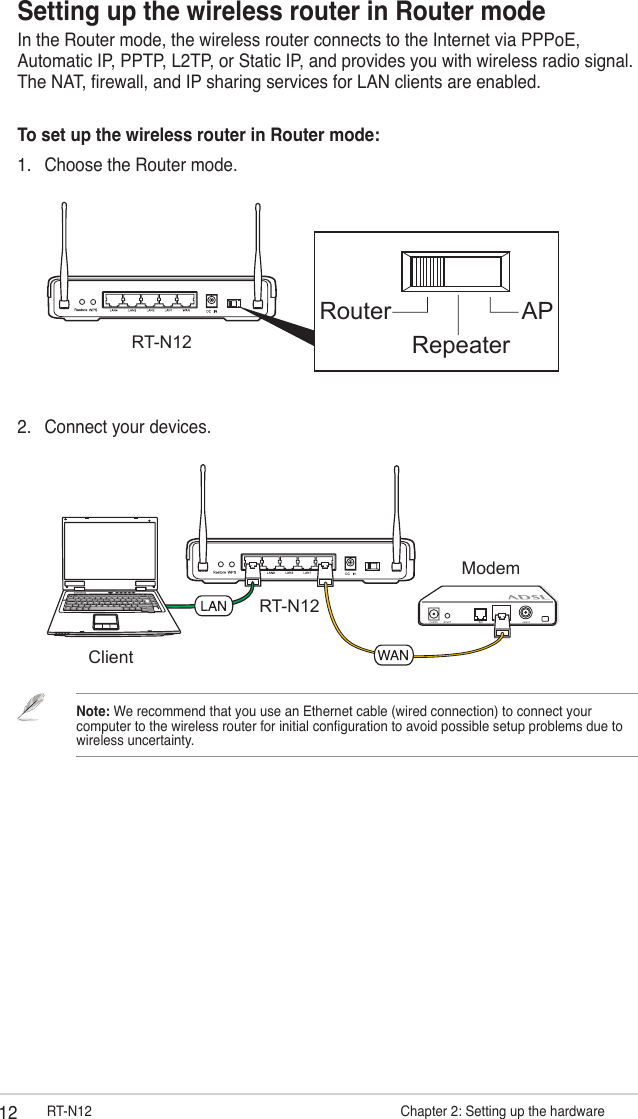 12 RT-N12                      Chapter 2: Setting up the hardwareRT-N12ClientModem2.  Connect your devices.Setting up the wireless router in Router modeIn the Router mode, the wireless router connects to the Internet via PPPoE, Automatic IP, PPTP, L2TP, or Static IP, and provides you with wireless radio signal. The NAT, rewall, and IP sharing services for LAN clients are enabled.To set up the wireless router in Router mode:1.  Choose the Router mode.Router APRepeaterRT-N12Note: We recommend that you use an Ethernet cable (wired connection) to connect your computer to the wireless router for initial conguration to avoid possible setup problems due to wireless uncertainty. 