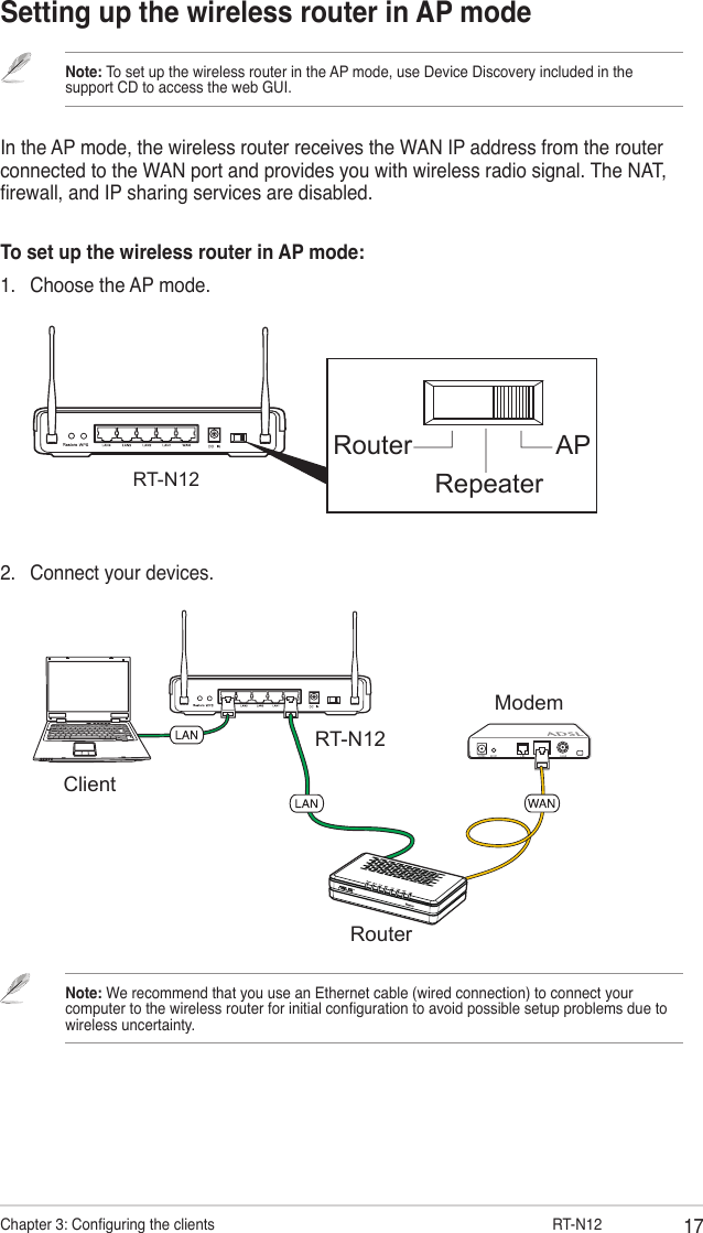 17Chapter 3: Conguring the clients                      RT-N12Setting up the wireless router in AP modeRouter APRepeaterRT-N12In the AP mode, the wireless router receives the WAN IP address from the router connected to the WAN port and provides you with wireless radio signal. The NAT, rewall, and IP sharing services are disabled.To set up the wireless router in AP mode:1.  Choose the AP mode.Note: To set up the wireless router in the AP mode, use Device Discovery included in the support CD to access the web GUI.2.  Connect your devices.RT-N12ClientModemRouterNote: We recommend that you use an Ethernet cable (wired connection) to connect your computer to the wireless router for initial conguration to avoid possible setup problems due to wireless uncertainty. 