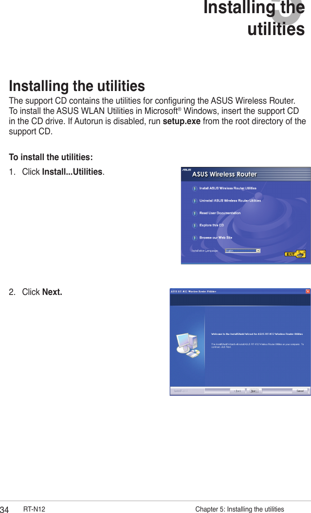 34 RT-N12                      Chapter 5: Installing the utilities5Installing the  utilities2.  Click Next.Installing the utilitiesThe support CD contains the utilities for conguring the ASUS Wireless Router. To install the ASUS WLAN Utilities in Microsoft® Windows, insert the support CD in the CD drive. If Autorun is disabled, run setup.exe from the root directory of the support CD.To install the utilities: 1.  Click Install...Utilities.