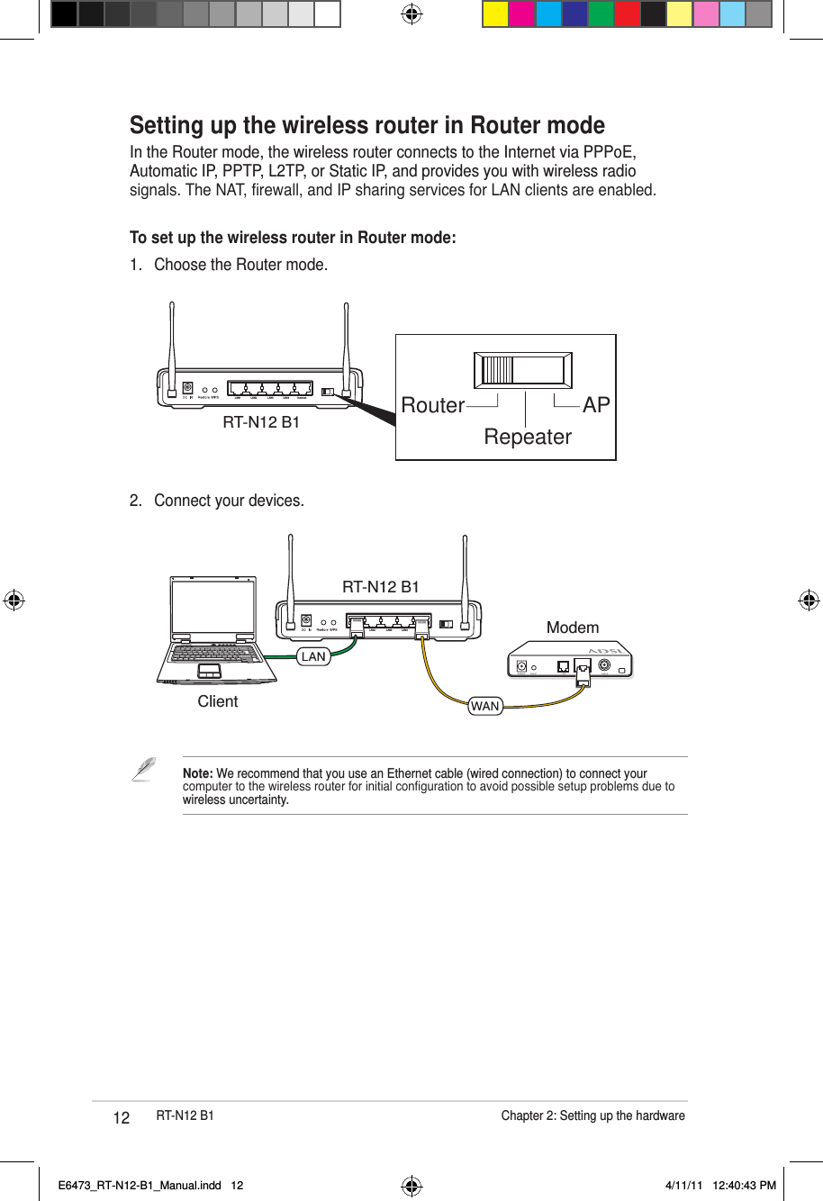12 RT-N12 B1                      Chapter 2: Setting up the hardwareLAN1 LAN2 LAN3 LAN4 InternetModemRT-N12 B1Client2.  Connect your devices.Setting up the wireless router in Router modeIn the Router mode, the wireless router connects to the Internet via PPPoE, Automatic IP, PPTP, L2TP, or Static IP, and provides you with wireless radio signals. The NAT, rewall, and IP sharing services for LAN clients are enabled.To set up the wireless router in Router mode:1.  Choose the Router mode.Router APRepeaterRT-N12 B1LAN1 LAN2 LAN3 LAN4 InternetNote: We recommend that you use an Ethernet cable (wired connection) to connect your computer to the wireless router for initial conguration to avoid possible setup problems due to wireless uncertainty. E6473_RT-N12-B1_Manual.indd   12 4/11/11   12:40:43 PM