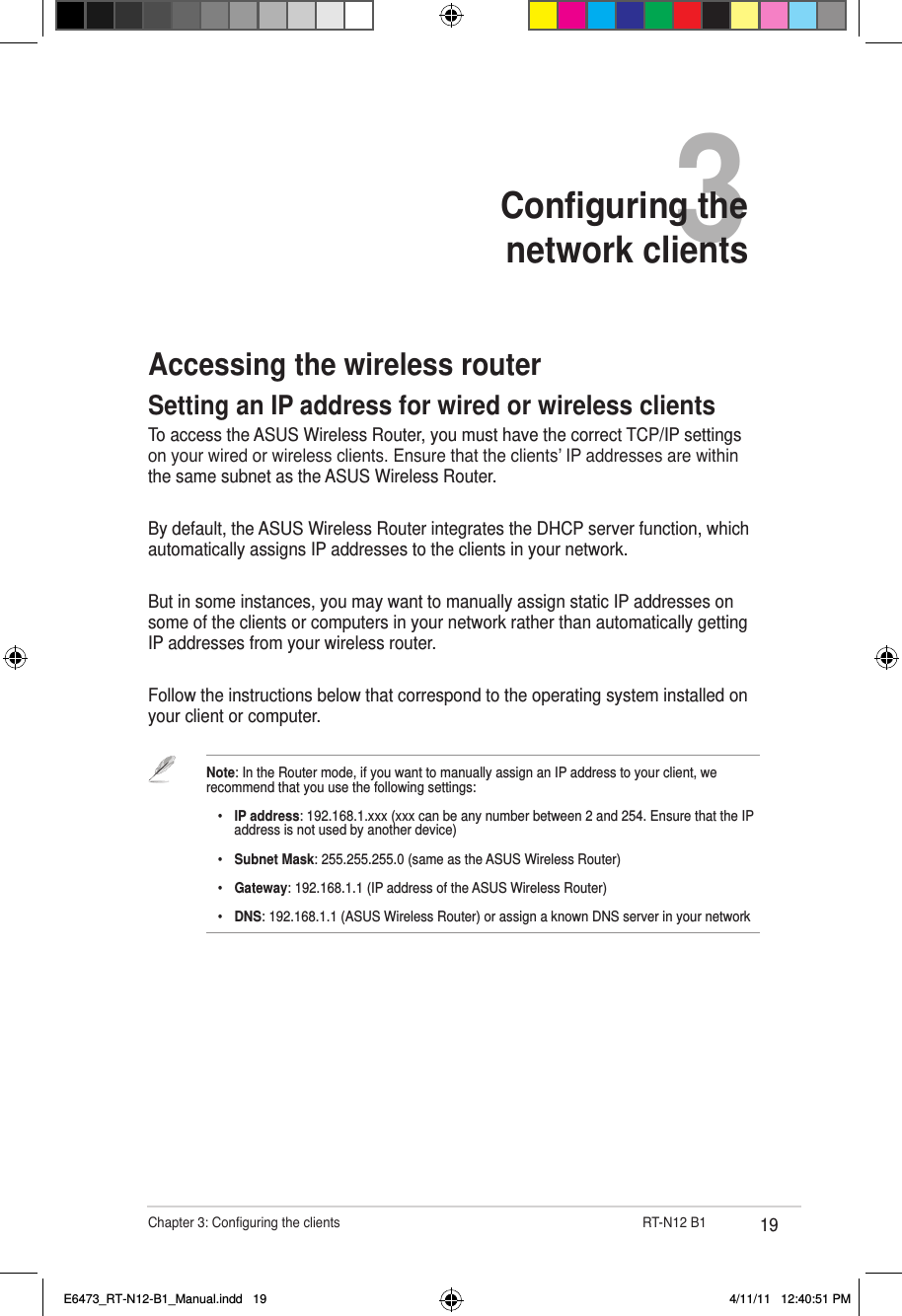 19Chapter 3: Conguring the clients                      RT-N12 B13Conguring the  network clientsAccessing the wireless routerSetting an IP address for wired or wireless clientsTo access the ASUS Wireless Router, you must have the correct TCP/IP settings on your wired or wireless clients. Ensure that the clients’ IP addresses are within the same subnet as the ASUS Wireless Router.By default, the ASUS Wireless Router integrates the DHCP server function, which automatically assigns IP addresses to the clients in your network.But in some instances, you may want to manually assign static IP addresses on some of the clients or computers in your network rather than automatically getting IP addresses from your wireless router.Follow the instructions below that correspond to the operating system installed on your client or computer.Note: In the Router mode, if you want to manually assign an IP address to your client, we recommend that you use the following settings:    •  IP address: 192.168.1.xxx (xxx can be any number between 2 and 254. Ensure that the IP      address is not used by another device)    •  Subnet Mask: 255.255.255.0 (same as the ASUS Wireless Router)    •  Gateway: 192.168.1.1 (IP address of the ASUS Wireless Router)    •  DNS: 192.168.1.1 (ASUS Wireless Router) or assign a known DNS server in your networkE6473_RT-N12-B1_Manual.indd   19 4/11/11   12:40:51 PM