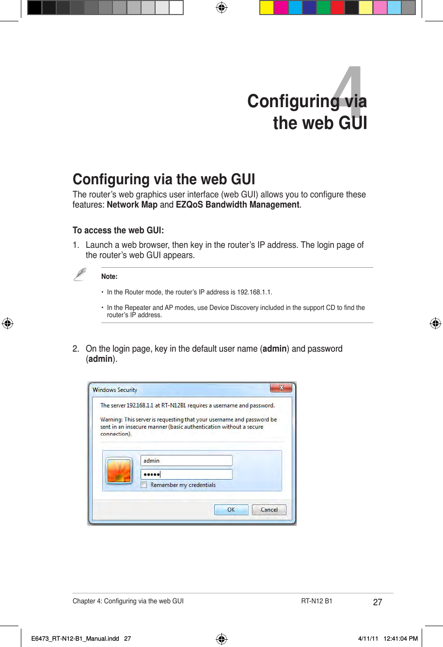 27Chapter 4: Conguring via the web GUI                  RT-N12 B14Conguring via  the web GUIConguring via the web GUIThe router’s web graphics user interface (web GUI) allows you to congure these features: Network Map and EZQoS Bandwidth Management.To access the web GUI:1.  Launch a web browser, then key in the router’s IP address. The login page of the router’s web GUI appears.2.  On the login page, key in the default user name (admin) and password (admin).Note:•  In the Router mode, the router’s IP address is 192.168.1.1.•  In the Repeater and AP modes, use Device Discovery included in the support CD to nd the    router’s IP address.E6473_RT-N12-B1_Manual.indd   27 4/11/11   12:41:04 PM