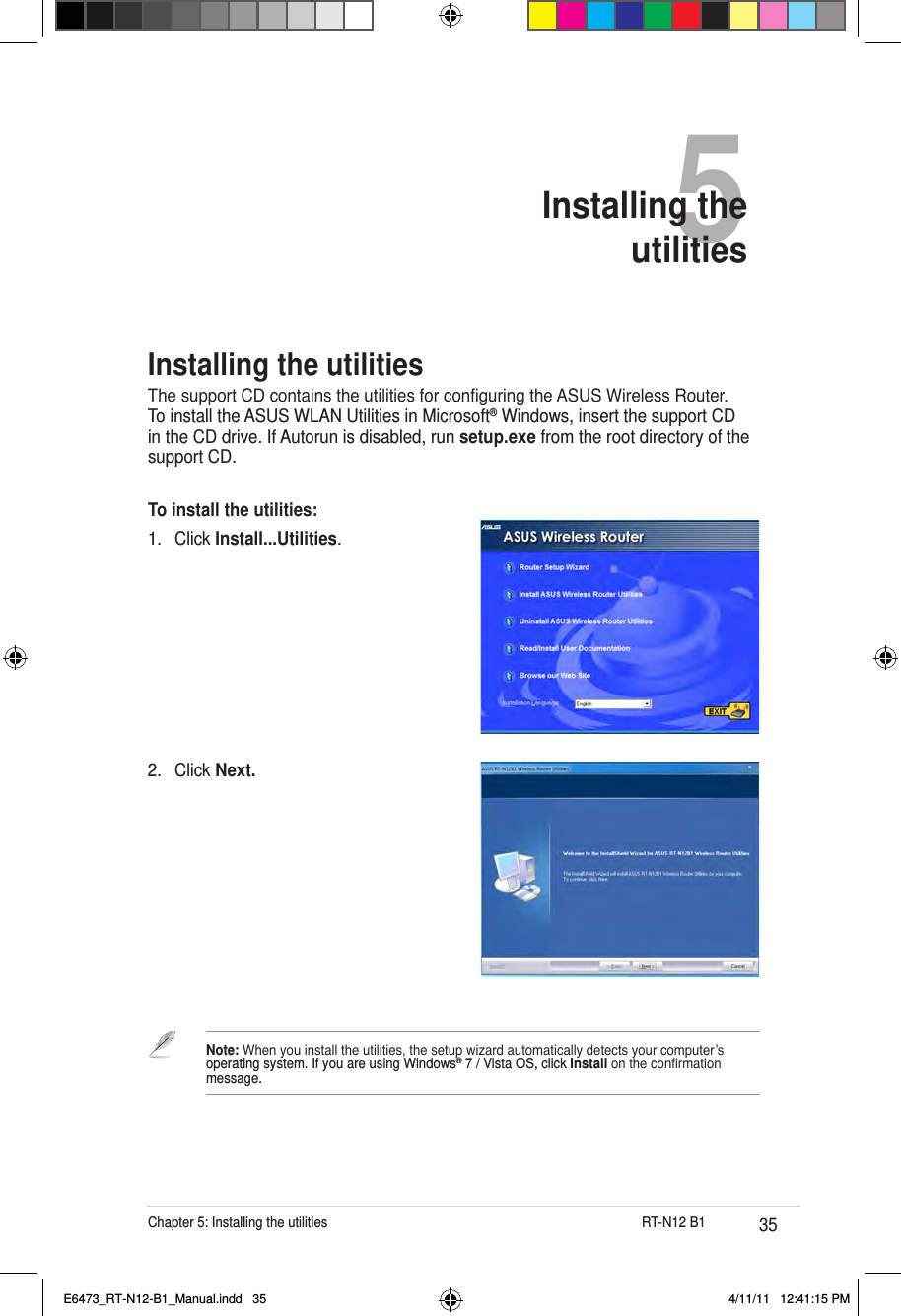 35Chapter 5: Installing the utilities                      RT-N12 B15Installing the  utilities2.  Click Next.Installing the utilitiesThe support CD contains the utilities for conguring the ASUS Wireless Router. To install the ASUS WLAN Utilities in Microsoft® Windows, insert the support CD in the CD drive. If Autorun is disabled, run setup.exe from the root directory of the support CD.To install the utilities: 1.  Click Install...Utilities.Note: When you install the utilities, the setup wizard automatically detects your computer’s operating system. If you are using Windows® 7 / Vista OS, click Install on the conrmation message.E6473_RT-N12-B1_Manual.indd   35 4/11/11   12:41:15 PM