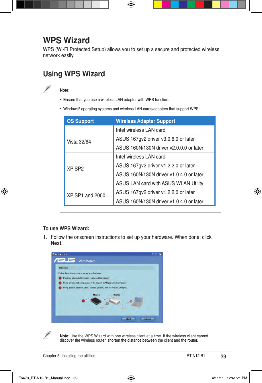 39Chapter 5: Installing the utilities                      RT-N12 B1WPS WizardWPS (Wi-Fi Protected Setup) allows you to set up a secure and protected wireless network easily.Using WPS WizardTo use WPS Wizard:1.  Follow the onscreen instructions to set up your hardware. When done, click Next.Note: Use the WPS Wizard with one wireless client at a time. If the wireless client cannot discover the wireless router, shorten the distance between the client and the router.Note:•  Ensure that you use a wireless LAN adapter with WPS function.•  Windows® operating systems and wireless LAN cards/adapters that support WPS:                 OS Support Wireless Adapter Support Vista 32/64Intel wireless LAN cardASUS 167gv2 driver v3.0.6.0 or laterASUS 160N/130N driver v2.0.0.0 or later XP SP2Intel wireless LAN cardASUS 167gv2 driver v1.2.2.0 or laterASUS 160N/130N driver v1.0.4.0 or later XP SP1 and 2000ASUS LAN card with ASUS WLAN UtilityASUS 167gv2 driver v1.2.2.0 or laterASUS 160N/130N driver v1.0.4.0 or laterE6473_RT-N12-B1_Manual.indd   39 4/11/11   12:41:21 PM