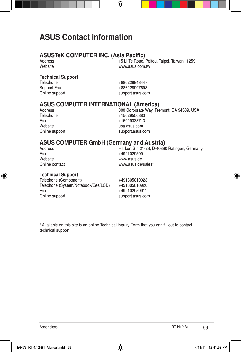 59Appendices                              RT-N12 B1ASUSTeK COMPUTER INC. (Asia Pacic)Address      15 Li-Te Road, Peitou, Taipei, Taiwan 11259Website      www.asus.com.twTechnical SupportTelephone      +886228943447Support Fax      +886228907698Online support      support.asus.comASUS COMPUTER INTERNATIONAL (America)Address      800 Corporate Way, Fremont, CA 94539, USATelephone      +15029550883Fax        +15029338713Website      usa.asus.comOnline support      support.asus.comASUS COMPUTER GmbH (Germany and Austria)Address      Harkort Str. 21-23, D-40880 Ratingen, GermanyFax        +492102959911Website      www.asus.deOnline contact      www.asus.de/sales*Technical SupportTelephone (Component)      +491805010923Telephone (System/Notebook/Eee/LCD)  +491805010920Fax        +492102959911Online support      support.asus.com* Available on this site is an online Technical Inquiry Form that you can ll out to contact technical support.ASUS Contact informationE6473_RT-N12-B1_Manual.indd   59 4/11/11   12:41:58 PM