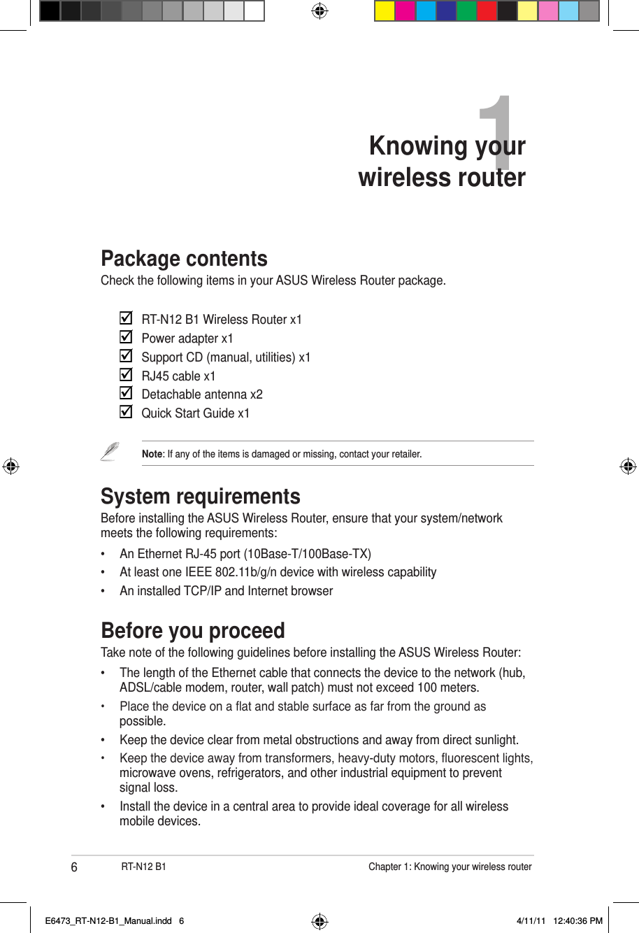 6RT-N12 B1                    Chapter 1: Knowing your wireless router1Knowing your  wireless routerPackage contentsCheck the following items in your ASUS Wireless Router package.     RT-N12 B1 Wireless Router x1    Power adapter x1    Support CD (manual, utilities) x1    RJ45 cable x1    Detachable antenna x2    Quick Start Guide x1Note: If any of the items is damaged or missing, contact your retailer.System requirementsBefore installing the ASUS Wireless Router, ensure that your system/network meets the following requirements:•  An Ethernet RJ-45 port (10Base-T/100Base-TX)•  At least one IEEE 802.11b/g/n device with wireless capability•  An installed TCP/IP and Internet browserBefore you proceedTake note of the following guidelines before installing the ASUS Wireless Router:•  The length of the Ethernet cable that connects the device to the network (hub, ADSL/cable modem, router, wall patch) must not exceed 100 meters.•  Place the device on a at and stable surface as far from the ground as possible.•  Keep the device clear from metal obstructions and away from direct sunlight.•  Keep the device away from transformers, heavy-duty motors, uorescent lights, microwave ovens, refrigerators, and other industrial equipment to prevent signal loss.•  Install the device in a central area to provide ideal coverage for all wireless mobile devices.E6473_RT-N12-B1_Manual.indd   6 4/11/11   12:40:36 PM