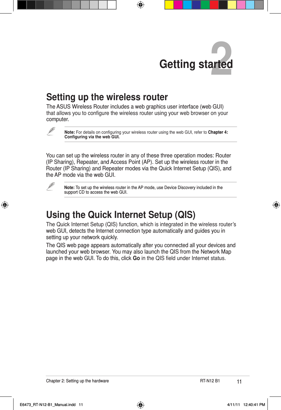 11Chapter 2: Setting up the hardware                     RT-N12 B12Getting startedSetting up the wireless routerThe ASUS Wireless Router includes a web graphics user interface (web GUI) that allows you to congure the wireless router using your web browser on your computer.You can set up the wireless router in any of these three operation modes: Router (IP Sharing), Repeater, and Access Point (AP). Set up the wireless router in the Router (IP Sharing) and Repeater modes via the Quick Internet Setup (QIS), and the AP mode via the web GUI.Note: For details on conguring your wireless router using the web GUI, refer to Chapter 4: Conguring via the web GUI.Note: To set up the wireless router in the AP mode, use Device Discovery included in the support CD to access the web GUI.Using the Quick Internet Setup (QIS)The Quick Internet Setup (QIS) function, which is integrated in the wireless router’s web GUI, detects the Internet connection type automatically and guides you in setting up your network quickly.The QIS web page appears automatically after you connected all your devices and launched your web browser. You may also launch the QIS from the Network Map page in the web GUI. To do this, click Go in the QIS eld under Internet status.E6473_RT-N12-B1_Manual.indd   11 4/11/11   12:40:41 PM