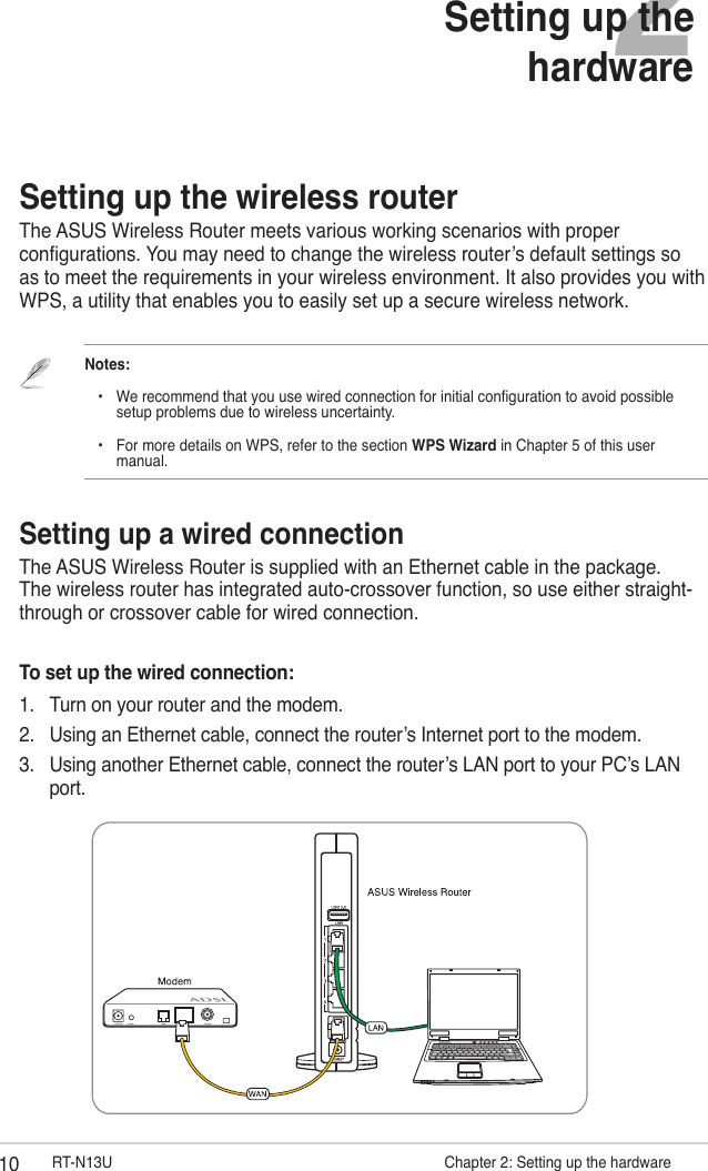 10 RT-N13U                     Chapter 2: Setting up the hardware2Setting up the hardwareSetting up the wireless routerThe ASUS Wireless Router meets various working scenarios with proper congurations. You may need to change the wireless router’s default settings so as to meet the requirements in your wireless environment. It also provides you with WPS, a utility that enables you to easily set up a secure wireless network.Notes:     •  We recommend that you use wired connection for initial conguration to avoid possible        setup problems due to wireless uncertainty.    •  For more details on WPS, refer to the section WPS Wizard in Chapter 5 of this user        manual.Setting up a wired connectionThe ASUS Wireless Router is supplied with an Ethernet cable in the package. The wireless router has integrated auto-crossover function, so use either straight-through or crossover cable for wired connection.To set up the wired connection:1.  Turn on your router and the modem.2.  Using an Ethernet cable, connect the router’s Internet port to the modem.3.  Using another Ethernet cable, connect the router’s LAN port to your PC’s LAN port.