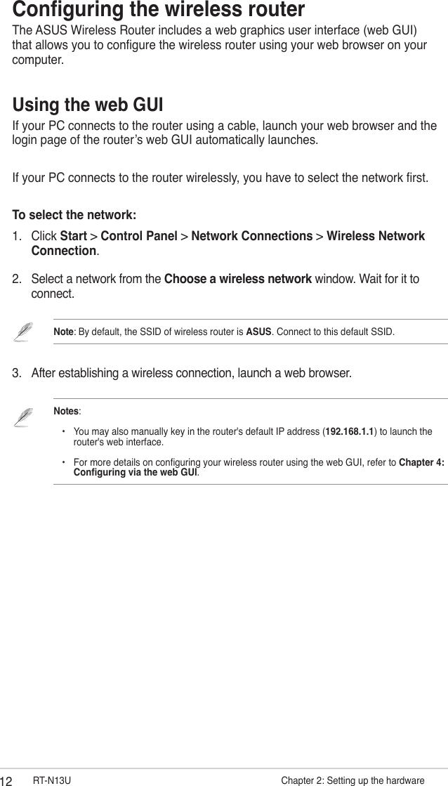 12 RT-N13U                     Chapter 2: Setting up the hardware2.  Select a network from the Choose a wireless network window. Wait for it to connect.Note: By default, the SSID of wireless router is ASUS. Connect to this default SSID.3.  After establishing a wireless connection, launch a web browser. Notes:     •  You may also manually key in the router&apos;s default IP address (192.168.1.1) to launch the      router&apos;s web interface.    •  For more details on conguring your wireless router using the web GUI, refer to Chapter 4:      Conguring via the web GUI.Conguring the wireless routerThe ASUS Wireless Router includes a web graphics user interface (web GUI) that allows you to congure the wireless router using your web browser on your computer. Using the web GUIIf your PC connects to the router using a cable, launch your web browser and the login page of the router’s web GUI automatically launches.If your PC connects to the router wirelessly, you have to select the network rst. To select the network:1.  Click Start &gt; Control Panel &gt; Network Connections &gt; Wireless Network Connection.