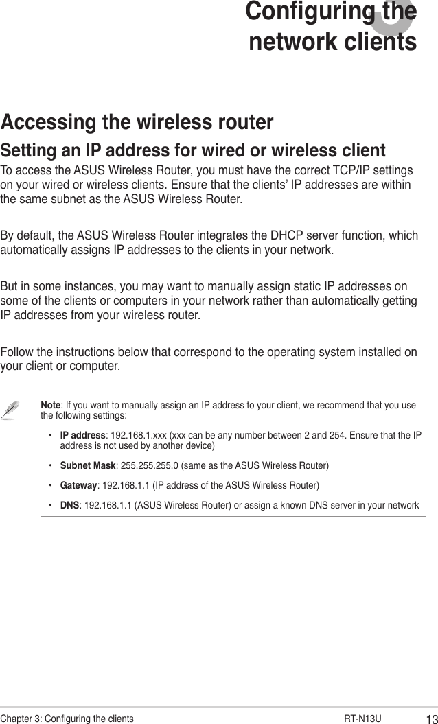13Chapter 3: Conguring the clients                      RT-N13U3Conguring the network clientsAccessing the wireless routerSetting an IP address for wired or wireless clientTo access the ASUS Wireless Router, you must have the correct TCP/IP settings on your wired or wireless clients. Ensure that the clients’ IP addresses are within the same subnet as the ASUS Wireless Router.By default, the ASUS Wireless Router integrates the DHCP server function, which automatically assigns IP addresses to the clients in your network.But in some instances, you may want to manually assign static IP addresses on some of the clients or computers in your network rather than automatically getting IP addresses from your wireless router.Follow the instructions below that correspond to the operating system installed on your client or computer.Note: If you want to manually assign an IP address to your client, we recommend that you use the following settings:    •  IP address: 192.168.1.xxx (xxx can be any number between 2 and 254. Ensure that the IP      address is not used by another device)    •  Subnet Mask: 255.255.255.0 (same as the ASUS Wireless Router)    •  Gateway: 192.168.1.1 (IP address of the ASUS Wireless Router)    •  DNS: 192.168.1.1 (ASUS Wireless Router) or assign a known DNS server in your network