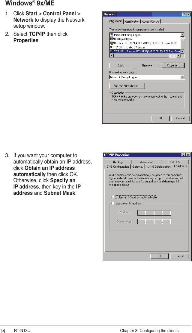 14 RT-N13U                     Chapter 3: Conguring the clientsWindows® 9x/ME1.  Click Start &gt; Control Panel &gt; Network to display the Network setup window.2.  Select TCP/IP then click Properties.3.  If you want your computer to automatically obtain an IP address, click Obtain an IP address automatically then click OK. Otherwise, click Specify an IP address, then key in the IP address and Subnet Mask.