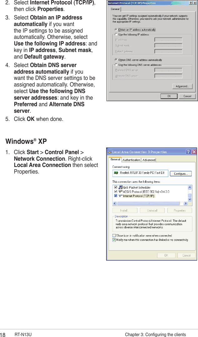 18 RT-N13U                     Chapter 3: Conguring the clients2.  Select Internet Protocol (TCP/IP), then click Properties.3.  Select Obtain an IP address automatically if you want the IP settings to be assigned automatically. Otherwise, select Use the following IP address: and key in IP address, Subnet mask, and Default gateway.4.  Select Obtain DNS server address automatically if you want the DNS server settings to be assigned automatically. Otherwise, select Use the following DNS server addresses: and key in the Preferred and Alternate DNS server.5.  Click OK when done.Windows® XP1.  Click Start &gt; Control Panel &gt; Network Connection. Right-click Local Area Connection then select Properties.