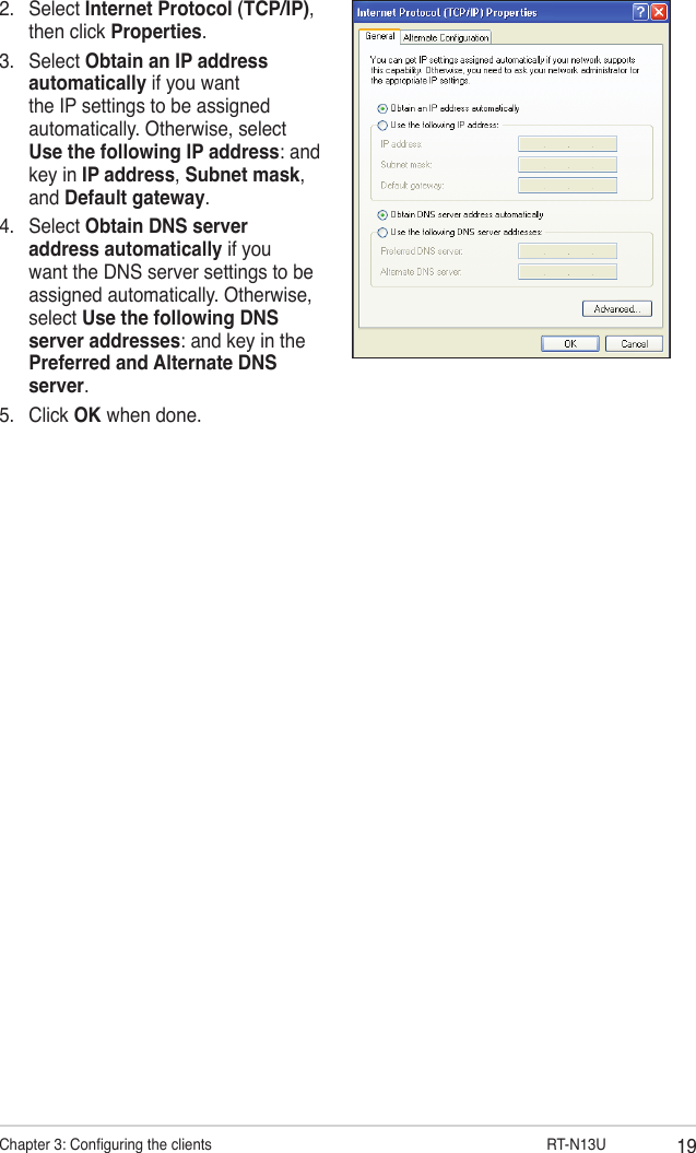 19Chapter 3: Conguring the clients                      RT-N13U2.  Select Internet Protocol (TCP/IP), then click Properties.3.  Select Obtain an IP address automatically if you want the IP settings to be assigned automatically. Otherwise, select Use the following IP address: and key in IP address, Subnet mask, and Default gateway.4.  Select Obtain DNS server address automatically if you want the DNS server settings to be assigned automatically. Otherwise, select Use the following DNS server addresses: and key in the Preferred and Alternate DNS server.5.  Click OK when done.