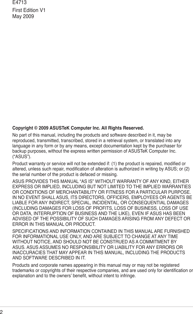 2Copyright © 2009 ASUSTeK Computer Inc. All Rights Reserved.No part of this manual, including the products and software described in it, may be reproduced, transmitted, transcribed, stored in a retrieval system, or translated into any language in any form or by any means, except documentation kept by the purchaser for backup purposes, without the express written permission of ASUSTeK Computer Inc. (“ASUS”).Product warranty or service will not be extended if: (1) the product is repaired, modied or altered, unless such repair, modication of alteration is authorized in writing by ASUS; or (2) the serial number of the product is defaced or missing.ASUS PROVIDES THIS MANUAL “AS IS” WITHOUT WARRANTY OF ANY KIND, EITHER EXPRESS OR IMPLIED, INCLUDING BUT NOT LIMITED TO THE IMPLIED WARRANTIES OR CONDITIONS OF MERCHANTABILITY OR FITNESS FOR A PARTICULAR PURPOSE. IN NO EVENT SHALL ASUS, ITS DIRECTORS, OFFICERS, EMPLOYEES OR AGENTS BE LIABLE FOR ANY INDIRECT, SPECIAL, INCIDENTAL, OR CONSEQUENTIAL DAMAGES (INCLUDING DAMAGES FOR LOSS OF PROFITS, LOSS OF BUSINESS, LOSS OF USE OR DATA, INTERRUPTION OF BUSINESS AND THE LIKE), EVEN IF ASUS HAS BEEN ADVISED OF THE POSSIBILITY OF SUCH DAMAGES ARISING FROM ANY DEFECT OR ERROR IN THIS MANUAL OR PRODUCT.SPECIFICATIONS AND INFORMATION CONTAINED IN THIS MANUAL ARE FURNISHED FOR INFORMATIONAL USE ONLY, AND ARE SUBJECT TO CHANGE AT ANY TIME WITHOUT NOTICE, AND SHOULD NOT BE CONSTRUED AS A COMMITMENT BY ASUS. ASUS ASSUMES NO RESPONSIBILITY OR LIABILITY FOR ANY ERRORS OR INACCURACIES THAT MAY APPEAR IN THIS MANUAL, INCLUDING THE PRODUCTS AND SOFTWARE DESCRIBED IN IT.Products and corporate names appearing in this manual may or may not be registered trademarks or copyrights of their respective companies, and are used only for identication or explanation and to the owners’ benet, without intent to infringe. E4713First Edition V1 May 2009