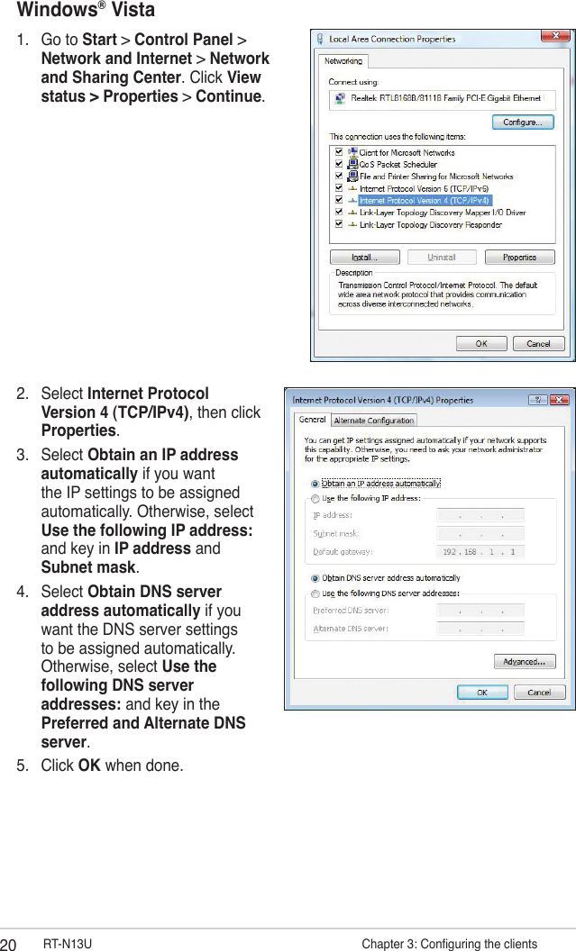 20 RT-N13U                     Chapter 3: Conguring the clientsWindows® Vista1.  Go to Start &gt; Control Panel &gt; Network and Internet &gt; Network and Sharing Center. Click View status &gt; Properties &gt; Continue.2.  Select Internet Protocol Version 4 (TCP/IPv4), then click Properties.3.  Select Obtain an IP address automatically if you want the IP settings to be assigned automatically. Otherwise, select Use the following IP address: and key in IP address and Subnet mask.4.  Select Obtain DNS server address automatically if you want the DNS server settings to be assigned automatically. Otherwise, select Use the following DNS server addresses: and key in the Preferred and Alternate DNS server.5.  Click OK when done.