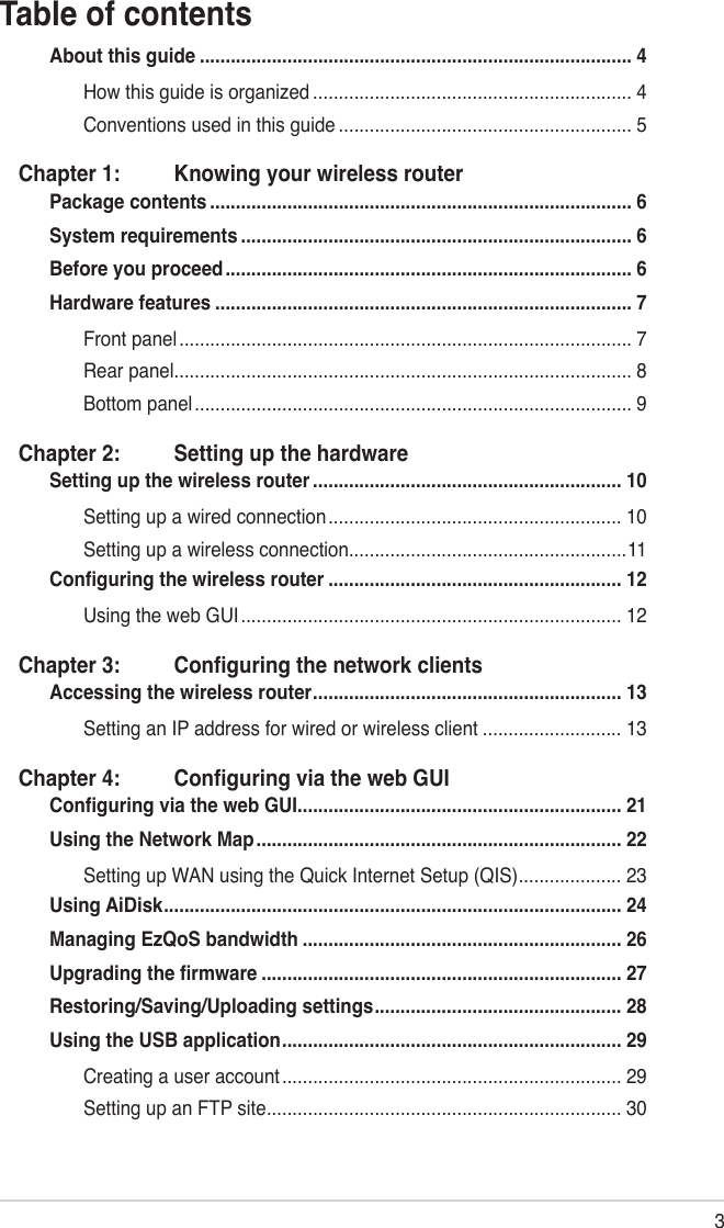 3Table of contentsAbout this guide .................................................................................... 4How this guide is organized .............................................................. 4Conventions used in this guide ......................................................... 5Chapter 1:  Knowing your wireless routerPackage contents .................................................................................. 6System requirements ............................................................................ 6Before you proceed ............................................................................... 6Hardware features ................................................................................. 7Front panel ........................................................................................ 7Rear panel ......................................................................................... 8Bottom panel ..................................................................................... 9Chapter 2:  Setting up the hardwareSetting up the wireless router ............................................................ 10Setting up a wired connection ......................................................... 10Setting up a wireless connection ......................................................11Conguring the wireless router ......................................................... 12Using the web GUI .......................................................................... 12Chapter 3:  Conguring the network clientsAccessing the wireless router ............................................................ 13Setting an IP address for wired or wireless client ........................... 13Chapter 4:  Conguring via the web GUIConguring via the web GUI ............................................................... 21Using the Network Map ....................................................................... 22Setting up WAN using the Quick Internet Setup (QIS) .................... 23Using AiDisk ......................................................................................... 24Managing EzQoS bandwidth .............................................................. 26Upgrading the rmware ...................................................................... 27Restoring/Saving/Uploading settings ................................................ 28Using the USB application .................................................................. 29Creating a user account .................................................................. 29Setting up an FTP site ..................................................................... 30