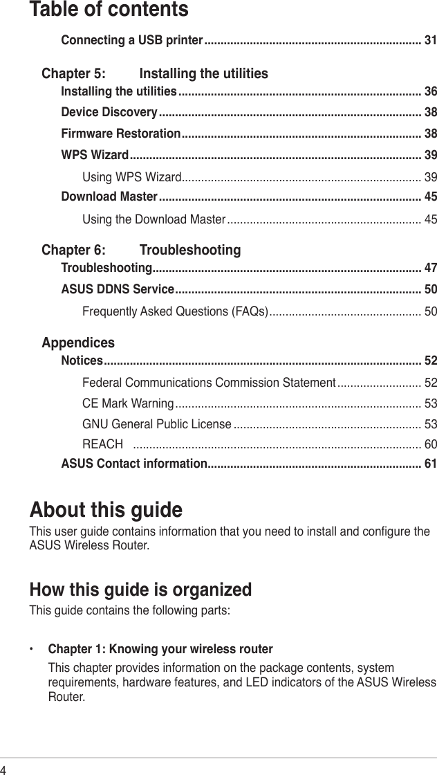 4Table of contentsAbout this guideThis user guide contains information that you need to install and congure the ASUS Wireless Router.How this guide is organizedThis guide contains the following parts:•   Chapter 1: Knowing your wireless router  This chapter provides information on the package contents, system requirements, hardware features, and LED indicators of the ASUS Wireless Router.Connecting a USB printer ................................................................... 31Chapter 5:  Installing the utilitiesInstalling the utilities ........................................................................... 36Device Discovery ................................................................................. 38Firmware Restoration .......................................................................... 38WPS Wizard .......................................................................................... 39Using WPS Wizard .......................................................................... 39Download Master ................................................................................. 45Using the Download Master ............................................................ 45Chapter 6:  TroubleshootingTroubleshooting ................................................................................... 47ASUS DDNS Service ............................................................................ 50Frequently Asked Questions (FAQs) ............................................... 50AppendicesNotices .................................................................................................. 52Federal Communications Commission Statement .......................... 52CE Mark Warning ............................................................................ 53GNU General Public License .......................................................... 53REACH   ......................................................................................... 60ASUS Contact information .................................................................. 61