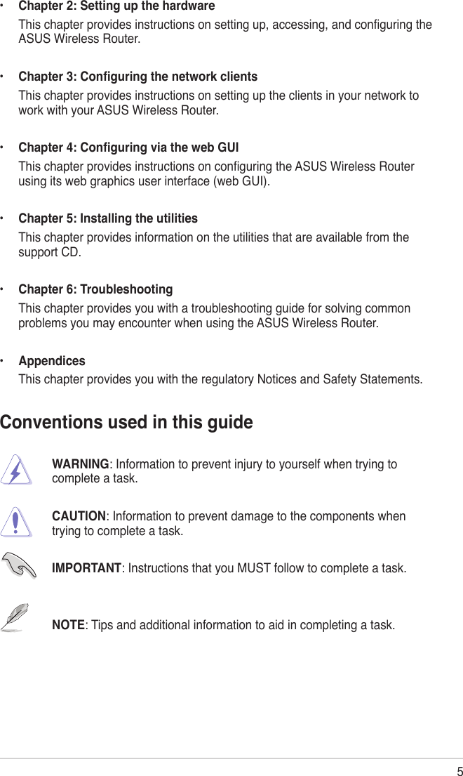 5•  Chapter 2: Setting up the hardware  This chapter provides instructions on setting up, accessing, and conguring the ASUS Wireless Router.•  Chapter 3: Conguring the network clients  This chapter provides instructions on setting up the clients in your network to work with your ASUS Wireless Router.•  Chapter 4: Conguring via the web GUI  This chapter provides instructions on conguring the ASUS Wireless Router using its web graphics user interface (web GUI).•  Chapter 5: Installing the utilities  This chapter provides information on the utilities that are available from the support CD.•  Chapter 6: Troubleshooting  This chapter provides you with a troubleshooting guide for solving common problems you may encounter when using the ASUS Wireless Router.•  Appendices  This chapter provides you with the regulatory Notices and Safety Statements.Conventions used in this guide      WARNING: Information to prevent injury to yourself when trying to        complete a task.       CAUTION: Information to prevent damage to the components when        trying to complete a task.       IMPORTANT: Instructions that you MUST follow to complete a task.      NOTE: Tips and additional information to aid in completing a task.