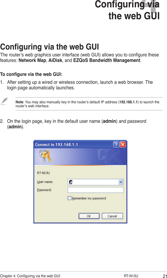 21Chapter 4: Conguring via the web GUI                  RT-N13U4Conguring via the web GUIConguring via the web GUIThe router’s web graphics user interface (web GUI) allows you to congure these features: Network Map, AiDisk, and EZQoS Bandwidth Management.To congure via the web GUI:1.  After setting up a wired or wireless connection, launch a web browser. The login page automatically launches.Note: You may also manually key in the router’s default IP address (192.168.1.1) to launch the router’s web interface.2.  On the login page, key in the default user name (admin) and password (admin).