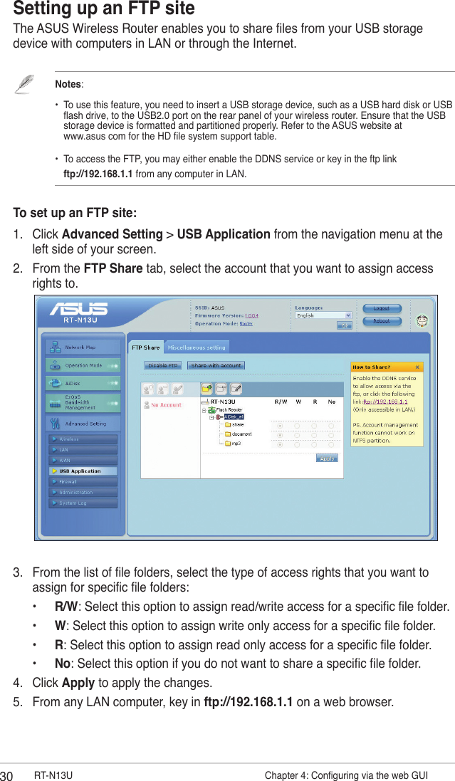 30 RT-N13U                   Chapter 4: Conguring via the web GUISetting up an FTP siteThe ASUS Wireless Router enables you to share les from your USB storage device with computers in LAN or through the Internet.Notes:   •  To use this feature, you need to insert a USB storage device, such as a USB hard disk or USB    ash drive, to the USB2.0 port on the rear panel of your wireless router. Ensure that the USB    storage device is formatted and partitioned properly. Refer to the ASUS website at    www.asus com for the HD le system support table.•  To access the FTP, you may either enable the DDNS service or key in the ftp link     ftp://192.168.1.1 from any computer in LAN. To set up an FTP site:1.  Click Advanced Setting &gt; USB Application from the navigation menu at the left side of your screen.2.  From the FTP Share tab, select the account that you want to assign access rights to.3.  From the list of le folders, select the type of access rights that you want to assign for specic le folders:  •  R/W: Select this option to assign read/write access for a specic le folder.  •  W: Select this option to assign write only access for a specic le folder.  •  R: Select this option to assign read only access for a specic le folder.  •   No: Select this option if you do not want to share a specic le folder.4.  Click Apply to apply the changes.5.  From any LAN computer, key in ftp://192.168.1.1 on a web browser.