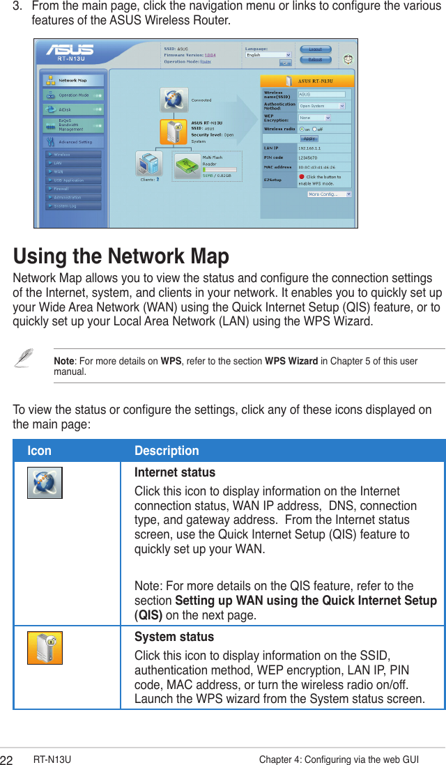 22 RT-N13U                   Chapter 4: Conguring via the web GUI3.  From the main page, click the navigation menu or links to congure the various features of the ASUS Wireless Router.Using the Network MapNetwork Map allows you to view the status and congure the connection settings of the Internet, system, and clients in your network. It enables you to quickly set up your Wide Area Network (WAN) using the Quick Internet Setup (QIS) feature, or to quickly set up your Local Area Network (LAN) using the WPS Wizard.Note: For more details on WPS, refer to the section WPS Wizard in Chapter 5 of this user manual.To view the status or congure the settings, click any of these icons displayed on the main page:Icon DescriptionInternet statusClick this icon to display information on the Internet connection status, WAN IP address,  DNS, connection type, and gateway address.  From the Internet status screen, use the Quick Internet Setup (QIS) feature to quickly set up your WAN.Note: For more details on the QIS feature, refer to the section Setting up WAN using the Quick Internet Setup (QIS) on the next page.System statusClick this icon to display information on the SSID, authentication method, WEP encryption, LAN IP, PIN code, MAC address, or turn the wireless radio on/off. Launch the WPS wizard from the System status screen.